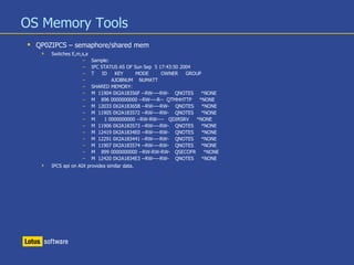 OS Memory Tools
 QP0ZIPCS – semaphore/shared mem
 Switches E,m,s,a
– Sample:
– IPC STATUS AS OF Sun Sep 5 17:43:50 2004
– T ID KEY MODE OWNER GROUP
– AJOBNUM NUMATT
– SHARED MEMORY:
– M 11904 0X2A18356F --RW----RW- QNOTES *NONE
– M 896 0000000000 --RW----R-- QTMHHTTP *NONE
– M 12033 0X2A18365B --RW----RW- QNOTES *NONE
– M 11905 0X2A183572 --RW----RW- QNOTES *NONE
– M 1 0000000000 --RW-RW---- QDIRSRV *NONE
– M 11906 0X2A183573 --RW----RW- QNOTES *NONE
– M 12419 0X2A1834E0 --RW----RW- QNOTES *NONE
– M 12291 0X2A183441 --RW----RW- QNOTES *NONE
– M 11907 0X2A183574 --RW----RW- QNOTES *NONE
– M 899 0000000000 --RW-RW-RW- QSECOFR *NONE
– M 12420 0X2A1834E3 --RW----RW- QNOTES *NONE
 IPCS api on AIX provides similar data.
 
