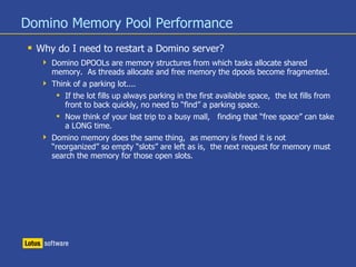 Domino Memory Pool Performance
 Why do I need to restart a Domino server?
 Domino DPOOLs are memory structures from which tasks allocate shared
memory. As threads allocate and free memory the dpools become fragmented.
 Think of a parking lot....
 If the lot fills up always parking in the first available space, the lot fills from
front to back quickly, no need to “find” a parking space.
 Now think of your last trip to a busy mall, finding that “free space” can take
a LONG time.
 Domino memory does the same thing, as memory is freed it is not
“reorganized” so empty “slots” are left as is, the next request for memory must
search the memory for those open slots.
 