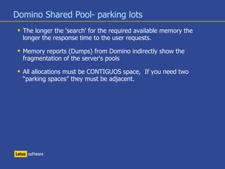Domino Shared Pool- parking lots
 The longer the 'search' for the required available memory the
longer the response time to the user requests.
 Memory reports (Dumps) from Domino indirectly show the
fragmentation of the server's pools
 All allocations must be CONTIGUOS space, If you need two
“parking spaces” they must be adjacent.
 