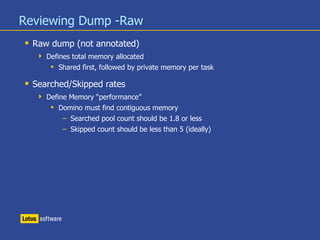 Reviewing Dump -Raw
 Raw dump (not annotated)
 Defines total memory allocated
 Shared first, followed by private memory per task
 Searched/Skipped rates
 Define Memory “performance”
 Domino must find contiguous memory
– Searched pool count should be 1.8 or less
– Skipped count should be less than 5 (ideally)
 