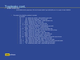 Trapleaks cont. Sample console entry
– [01434:00002-01024] Leaked block: PID=0x129 Handle=0x0044 Type=0x0910(PKG_0x1+41) Length=24 Addr=43B395C0
 This sample is from OSLOCAL as defined in memstats
– OS (0x0100)
– +25 1 58 SHRHDL BLK_OUTPUT - OSConsoleWrite output buffer
– +34 1 486 SHRHDL BLK_ZONETABLE - Time zone table
– +38 1 14018 SHRHDL BLK_FDMAP_ARRAY - FDMAP descriptor array
– +39 1 162530 SHRMEM BLK_OS - OS static data
– +40 15 187710 PRCMEM BLK_PCB - OS per-process data
– +41 55 14418910 PRCMEM BLK_LOCAL - local heap pool set
– +43 1 4114 SHRHDL BLK_POKEBUFFER - OSConsoleRead poke buffer
– +47 2 524324 SHRHDL BLK_FILE_FILL - OSFileFill fill buffer
– +48 312 789360 PRCMEM BLK_TLA - OS per-thread OSLocalAlloc data
– +49 1 65424 SHRHDL BLK_FILENAMES - Pool full of file names used by fdmap
– +50 14 1148 PRCMEM BLK_SDK - SDK process data
– +65 6 392544 SHRHDL BLK_STATICPOOL - Static Table VPool
– +70 15 230670 PRCHDL BLK_INICACHE - Cache to store NOTES.INI
– +80 2 130848 SHRHDL BLK_SEMWAITERPOOL - SemWaiterPool
– +95 355 64244 SHRMEM BLK_FILE_DESCRIPTOR_GROUP - File descriptor group structure
– +97 1 66 SHRHDL BLK_MONTHTABLE - Abbreviated Month table
– +101 1 1184 SHRHDL BLK_ZONE_NAME_TABLE - Time zone name table
– +102 16 7968 SHRHDL BLK_CACHED_NLS_INFOS - Array of NLS_INFOS dynamically loaded
– +110 1 65424 SHRHDL BLK_MIME_TYPES - cached MIME type information
– +110 1 178 PRCMEM BLK_MIME_TYPES - cached MIME type information
 