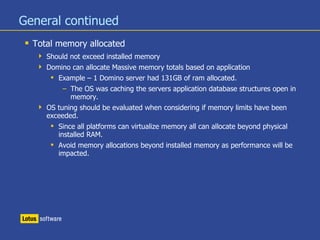 General continued
 Total memory allocated
 Should not exceed installed memory
 Domino can allocate Massive memory totals based on application
 Example – 1 Domino server had 131GB of ram allocated.
– The OS was caching the servers application database structures open in
memory.
 OS tuning should be evaluated when considering if memory limits have been
exceeded.
 Since all platforms can virtualize memory all can allocate beyond physical
installed RAM.
 Avoid memory allocations beyond installed memory as performance will be
impacted.
 