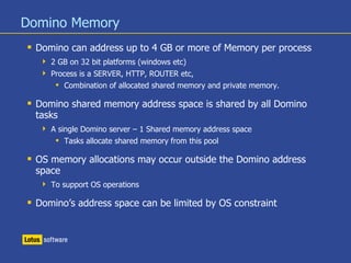 Domino Memory
 Domino can address up to 4 GB or more of Memory per process
 2 GB on 32 bit platforms (windows etc)
 Process is a SERVER, HTTP, ROUTER etc,
 Combination of allocated shared memory and private memory.
 Domino shared memory address space is shared by all Domino
tasks
 A single Domino server – 1 Shared memory address space
 Tasks allocate shared memory from this pool
 OS memory allocations may occur outside the Domino address
space
 To support OS operations
 Domino’s address space can be limited by OS constraint
 
