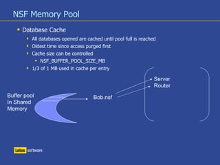 NSF Memory Pool
 Database Cache
 All databases opened are cached until pool full is reached
 Oldest time since access purged first
 Cache size can be controlled
 NSF_BUFFER_POOL_SIZE_MB
 1/3 of 1 MB used in cache per entry
Buffer pool
In Shared
Memory
Server
Router
Bob.nsf
 