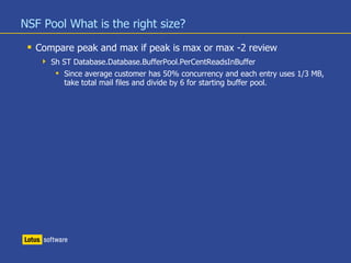 NSF Pool What is the right size?
 Compare peak and max if peak is max or max -2 review
 Sh ST Database.Database.BufferPool.PerCentReadsInBuffer
 Since average customer has 50% concurrency and each entry uses 1/3 MB,
take total mail files and divide by 6 for starting buffer pool.
 