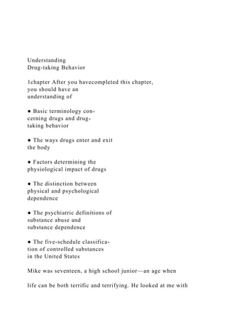 Understanding
Drug-taking Behavior
1chapter After you havecompleted this chapter,
you should have an
understanding of
● Basic terminology con-
cerning drugs and drug-
taking behavior
● The ways drugs enter and exit
the body
● Factors determining the
physiological impact of drugs
● The distinction between
physical and psychological
dependence
● The psychiatric definitions of
substance abuse and
substance dependence
● The five-schedule classifica-
tion of controlled substances
in the United States
Mike was seventeen, a high school junior—an age when
life can be both terrific and terrifying. He looked at me with
 