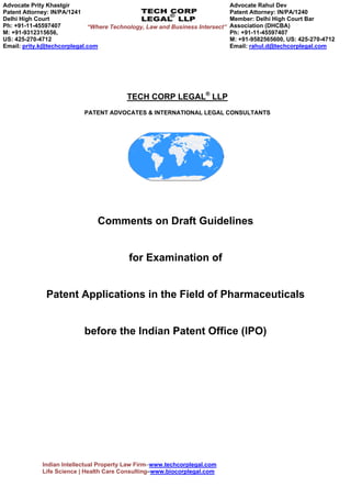 “Where Technology, Law and Business Intersect” 
TECH CORP LEGAL® LLP 
PATENT ADVOCATES & INTERNATIONAL LEGAL CONSULTANTS 
Comments on Draft Guidelines 
for Examination of 
Patent Applications in the Field of Pharmaceuticals 
before the Indian Patent Office (IPO) 
Indian Intellectual Property Law Firm– Tech Corp Legal | Business Consulting – Tech Corp 
International Consultants, Singapore (www.techcorpgroup.com) Email: prity.k@techcorplegal.com 
 