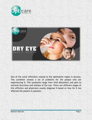 Opticare Optician Page 1
One of the worst afflictions related to the ophthalmic region is dryness.
This condition creates a lot of problems for the people who are
experiencing it. The symptoms range from mild discomfort and pain to
extreme blurriness and redness of the eye. There are different stages of
this affliction and physicians usually diagnose it based on how far it has
affected the patient in question.
 