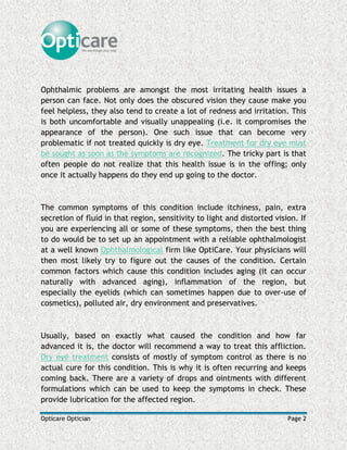 Opticare Optician Page 2
Ophthalmic problems are amongst the most irritating health issues a
person can face. Not only does the obscured vision they cause make you
feel helpless, they also tend to create a lot of redness and irritation. This
is both uncomfortable and visually unappealing (i.e. it compromises the
appearance of the person). One such issue that can become very
problematic if not treated quickly is dry eye. Treatment for dry eye must
be sought as soon as the symptoms are recognized. The tricky part is that
often people do not realize that this health issue is in the offing; only
once it actually happens do they end up going to the doctor.
The common symptoms of this condition include itchiness, pain, extra
secretion of fluid in that region, sensitivity to light and distorted vision. If
you are experiencing all or some of these symptoms, then the best thing
to do would be to set up an appointment with a reliable ophthalmologist
at a well known Ophthalmological firm like OptiCare. Your physicians will
then most likely try to figure out the causes of the condition. Certain
common factors which cause this condition includes aging (it can occur
naturally with advanced aging), inflammation of the region, but
especially the eyelids (which can sometimes happen due to over-use of
cosmetics), polluted air, dry environment and preservatives.
Usually, based on exactly what caused the condition and how far
advanced it is, the doctor will recommend a way to treat this affliction.
Dry eye treatment consists of mostly of symptom control as there is no
actual cure for this condition. This is why it is often recurring and keeps
coming back. There are a variety of drops and ointments with different
formulations which can be used to keep the symptoms in check. These
provide lubrication for the affected region.
 