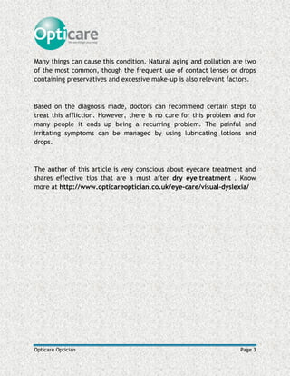 Opticare Optician Page 3
Many things can cause this condition. Natural aging and pollution are two
of the most common, though the frequent use of contact lenses or drops
containing preservatives and excessive make-up is also relevant factors.
Based on the diagnosis made, doctors can recommend certain steps to
treat this affliction. However, there is no cure for this problem and for
many people it ends up being a recurring problem. The painful and
irritating symptoms can be managed by using lubricating lotions and
drops.
The author of this article is very conscious about eyecare treatment and
shares effective tips that are a must after dry eye treatment . Know
more at http://www.opticareoptician.co.uk/eye-care/visual-dyslexia/
 