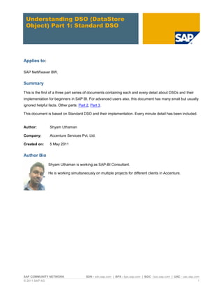 SAP COMMUNITY NETWORK SDN - sdn.sap.com | BPX - bpx.sap.com | BOC - boc.sap.com | UAC - uac.sap.com
© 2011 SAP AG 1
Understanding DSO (DataStore
Object) Part 1: Standard DSO
Applies to:
SAP NetWeaver BW.
Summary
This is the first of a three part series of documents containing each and every detail about DSOs and their
implementation for beginners in SAP BI. For advanced users also, this document has many small but usually
ignored helpful facts. Other parts: Part 2, Part 3.
This document is based on Standard DSO and their implementation. Every minute detail has been included.
Author: Shyam Uthaman
Company: Accenture Services Pvt. Ltd.
Created on: 5 May 2011
Author Bio
Shyam Uthaman is working as SAP-BI Consultant.
He is working simultaneously on multiple projects for different clients in Accenture.
 