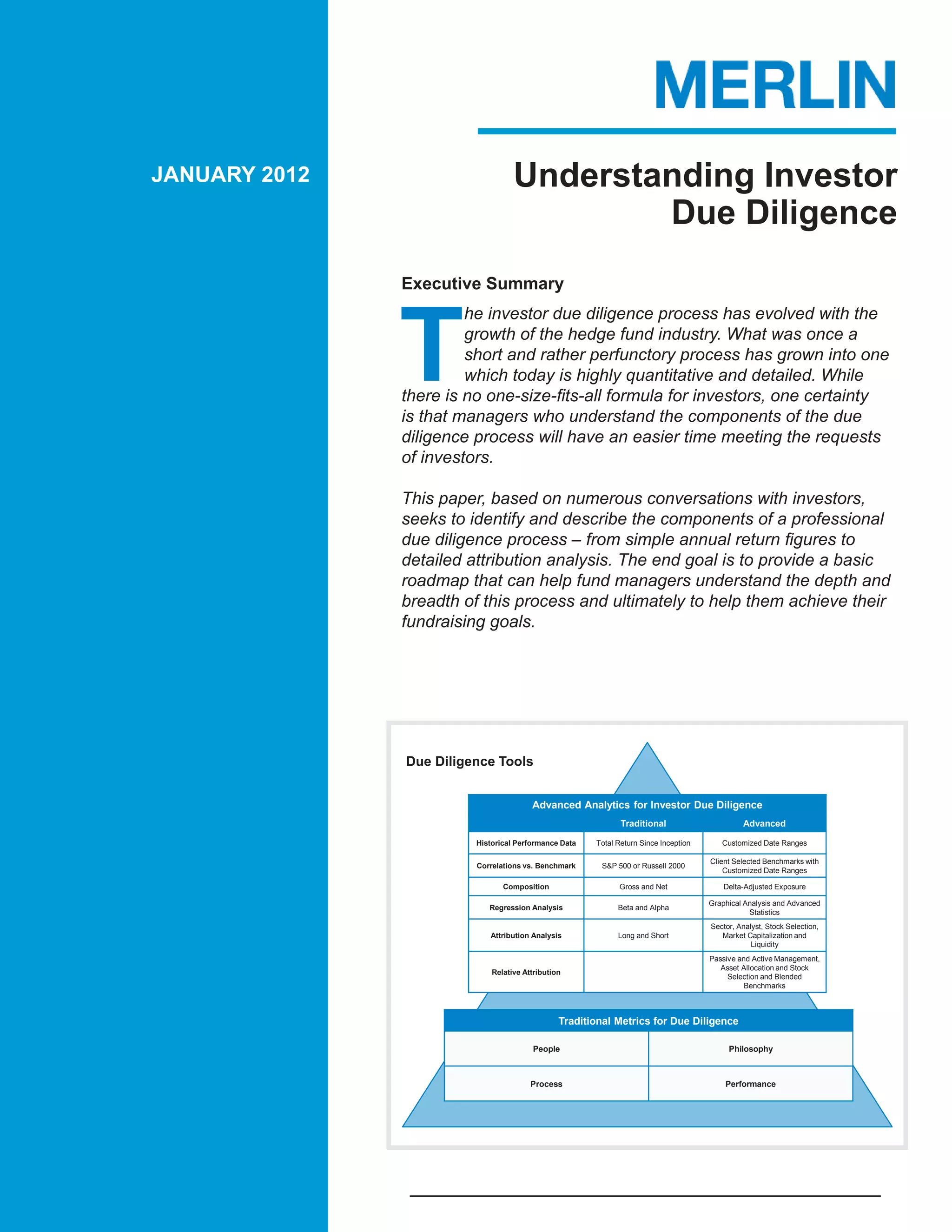 JANUARY 2012                       Understanding Investor
                                           Due Diligence
               Executive Summary




               T
                        he investor due diligence process has evolved with the
                        growth of the hedge fund industry. What was once a
                        short and rather perfunctory process has grown into one
                        which today is highly quantitative and detailed. While
               there is no one-size-fits-all formula for investors, one certainty
               is that managers who understand the components of the due
               diligence process will have an easier time meeting the requests
               of investors.

               This paper, based on numerous conversations with investors,
               seeks to identify and describe the components of a professional
               due diligence process – from simple annual return figures to
               detailed attribution analysis. The end goal is to provide a basic
               roadmap that can help fund managers understand the depth and
               breadth of this process and ultimately to help them achieve their
               fundraising goals.




               Due Diligence Tools


                                        Advanced Analytics for Investor Due Diligence
                                                              Traditional                      Advanced

                         Historical Performance Data   Total Return Since Inception      Customized Date Ranges

                                                                                      Client Selected Benchmarks with
                         Correlations vs. Benchmark     S&P 500 or Russell 2000
                                                                                          Customized Date Ranges

                                Composition                  Gross and Net                Delta-Adjusted Exposure

                                                                                      Graphical Analysis and Advanced
                            Regression Analysis              Beta and Alpha
                                                                                                 Statistics
                                                                                      Sector, Analyst, Stock Selection,
                            Attribution Analysis             Long and Short              Market Capitalization and
                                                                                                  Liquidity
                                                                                      Passive and Active Management,
                                                                                         Asset Allocation and Stock
                             Relative Attribution
                                                                                           Selection and Blended
                                                                                                Benchmarks



                                                Traditional Metrics for Due Diligence

                                        People                                             Philosophy



                                        Process                                           Performance
 