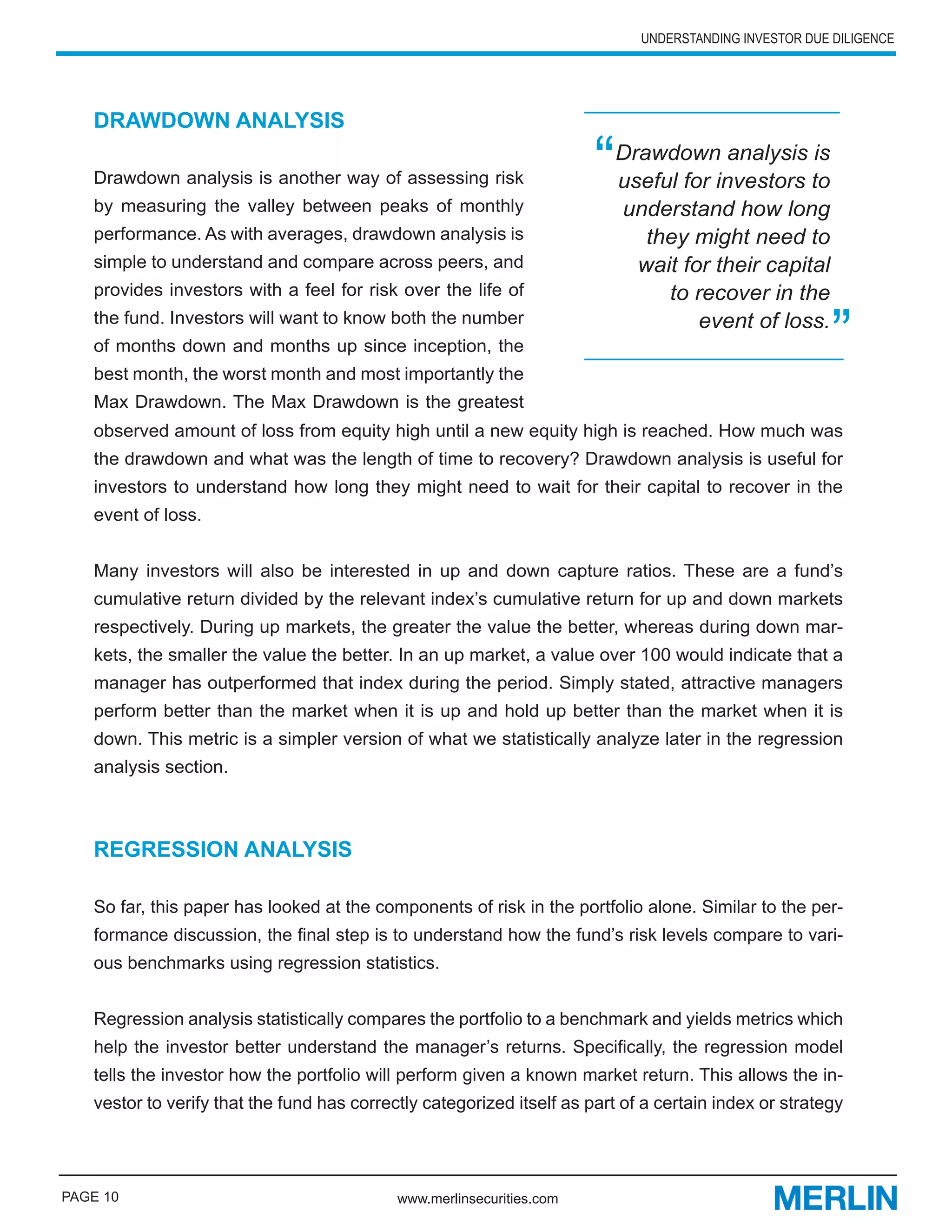 UNDERSTANDING INVESTOR DUE DILIGENCE




   DRAWDOWN ANALYSIS

   Drawdown analysis is another way of assessing risk                  “   Drawdown analysis is
                                                                           useful for investors to
   by measuring the valley between peaks of monthly                        understand how long
   performance. As with averages, drawdown analysis is                        they might need to
   simple to understand and compare across peers, and                        wait for their capital
   provides investors with a feel for risk over the life of                     to recover in the
   the fund. Investors will want to know both the number
   of months down and months up since inception, the
   best month, the worst month and most importantly the
                                                                                    event of loss.
                                                                                                        ”
   Max Drawdown. The Max Drawdown is the greatest
   observed amount of loss from equity high until a new equity high is reached. How much was
   the drawdown and what was the length of time to recovery? Drawdown analysis is useful for
   investors to understand how long they might need to wait for their capital to recover in the
   event of loss.


   Many investors will also be interested in up and down capture ratios. These are a fund’s
   cumulative return divided by the relevant index’s cumulative return for up and down markets
   respectively. During up markets, the greater the value the better, whereas during down mar-
   kets, the smaller the value the better. In an up market, a value over 100 would indicate that a
   manager has outperformed that index during the period. Simply stated, attractive managers
   perform better than the market when it is up and hold up better than the market when it is
   down. This metric is a simpler version of what we statistically analyze later in the regression
   analysis section.



   REGRESSION ANALYSIS

   So far, this paper has looked at the components of risk in the portfolio alone. Similar to the per-
   formance discussion, the final step is to understand how the fund’s risk levels compare to vari-
   ous benchmarks using regression statistics.


   Regression analysis statistically compares the portfolio to a benchmark and yields metrics which
   help the investor better understand the manager’s returns. Specifically, the regression model
   tells the investor how the portfolio will perform given a known market return. This allows the in-
   vestor to verify that the fund has correctly categorized itself as part of a certain index or strategy




PAGE 10                                     www.merlinsecurities.com
 