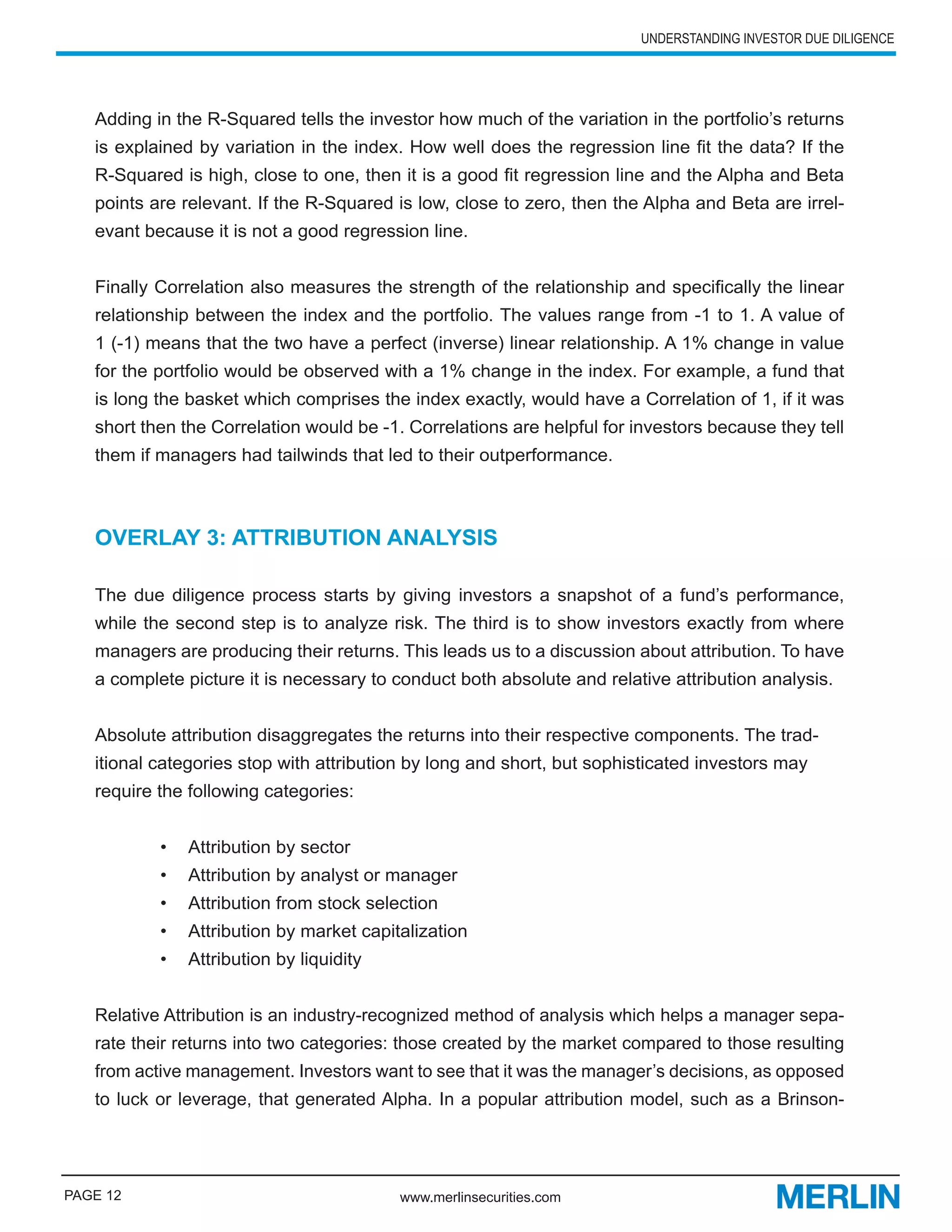 UNDERSTANDING INVESTOR DUE DILIGENCE




   Adding in the R-Squared tells the investor how much of the variation in the portfolio’s returns
   is explained by variation in the index. How well does the regression line fit the data? If the
   R-Squared is high, close to one, then it is a good fit regression line and the Alpha and Beta
   points are relevant. If the R-Squared is low, close to zero, then the Alpha and Beta are irrel-
   evant because it is not a good regression line.


   Finally Correlation also measures the strength of the relationship and specifically the linear
   relationship between the index and the portfolio. The values range from -1 to 1. A value of
   1 (-1) means that the two have a perfect (inverse) linear relationship. A 1% change in value
   for the portfolio would be observed with a 1% change in the index. For example, a fund that
   is long the basket which comprises the index exactly, would have a Correlation of 1, if it was
   short then the Correlation would be -1. Correlations are helpful for investors because they tell
   them if managers had tailwinds that led to their outperformance.



   OVERLAY 3: ATTRIBUTION ANALYSIS

   The due diligence process starts by giving investors a snapshot of a fund’s performance,
   while the second step is to analyze risk. The third is to show investors exactly from where
   managers are producing their returns. This leads us to a discussion about attribution. To have
   a complete picture it is necessary to conduct both absolute and relative attribution analysis.


   Absolute attribution disaggregates the returns into their respective components. The trad-
   itional categories stop with attribution by long and short, but sophisticated investors may
   require the following categories:


           •   Attribution by sector
           •   Attribution by analyst or manager
           •   Attribution from stock selection
           •   Attribution by market capitalization
           •   Attribution by liquidity


   Relative Attribution is an industry-recognized method of analysis which helps a manager sepa-
   rate their returns into two categories: those created by the market compared to those resulting
   from active management. Investors want to see that it was the manager’s decisions, as opposed
   to luck or leverage, that generated Alpha. In a popular attribution model, such as a Brinson-




PAGE 12                                   www.merlinsecurities.com
 