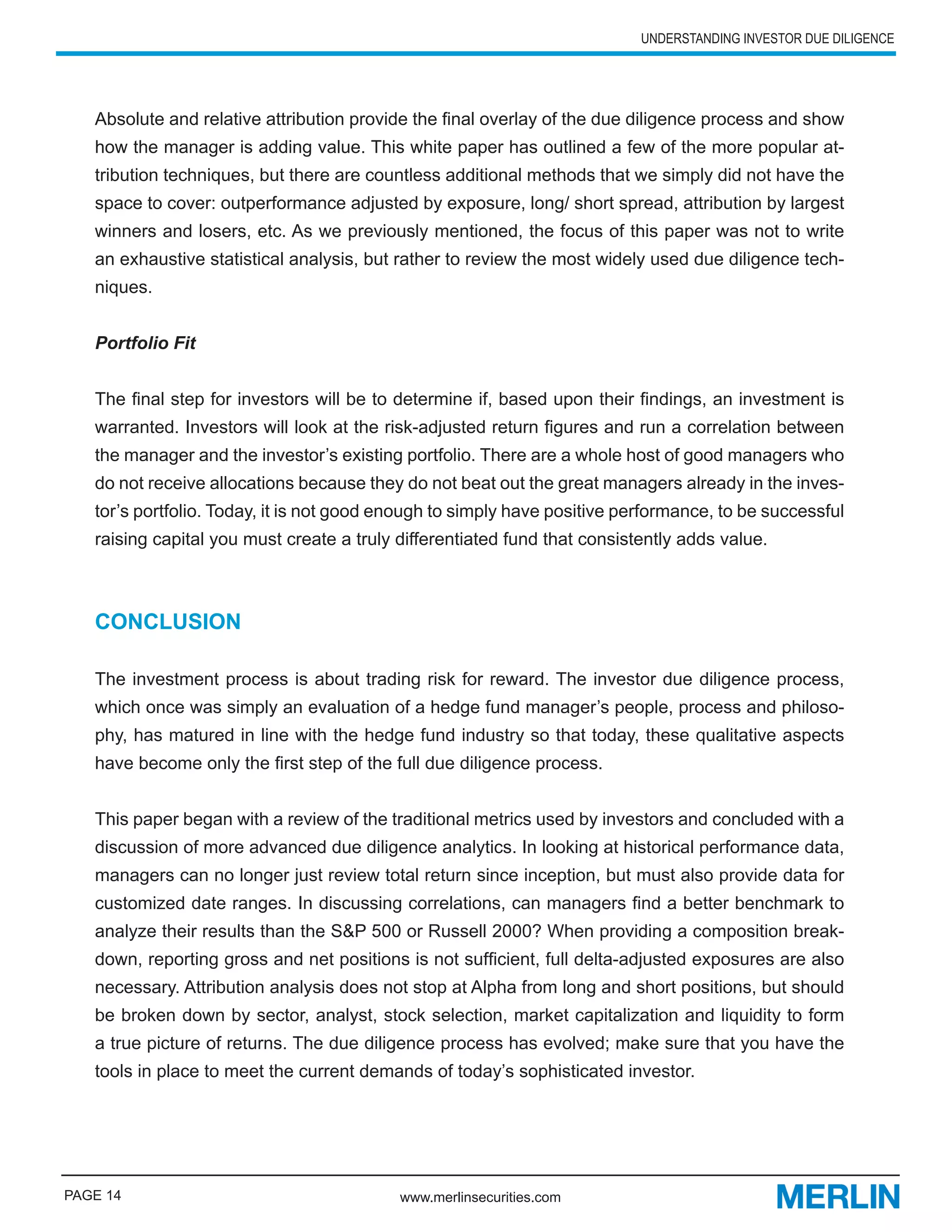 UNDERSTANDING INVESTOR DUE DILIGENCE




   Absolute and relative attribution provide the final overlay of the due diligence process and show
   how the manager is adding value. This white paper has outlined a few of the more popular at-
   tribution techniques, but there are countless additional methods that we simply did not have the
   space to cover: outperformance adjusted by exposure, long/ short spread, attribution by largest
   winners and losers, etc. As we previously mentioned, the focus of this paper was not to write
   an exhaustive statistical analysis, but rather to review the most widely used due diligence tech-
   niques.


   Portfolio Fit


   The final step for investors will be to determine if, based upon their findings, an investment is
   warranted. Investors will look at the risk-adjusted return figures and run a correlation between
   the manager and the investor’s existing portfolio. There are a whole host of good managers who
   do not receive allocations because they do not beat out the great managers already in the inves-
   tor’s portfolio. Today, it is not good enough to simply have positive performance, to be successful
   raising capital you must create a truly differentiated fund that consistently adds value.



   CONCLUSION

   The investment process is about trading risk for reward. The investor due diligence process,
   which once was simply an evaluation of a hedge fund manager’s people, process and philoso-
   phy, has matured in line with the hedge fund industry so that today, these qualitative aspects
   have become only the first step of the full due diligence process.


   This paper began with a review of the traditional metrics used by investors and concluded with a
   discussion of more advanced due diligence analytics. In looking at historical performance data,
   managers can no longer just review total return since inception, but must also provide data for
   customized date ranges. In discussing correlations, can managers find a better benchmark to
   analyze their results than the S&P 500 or Russell 2000? When providing a composition break-
   down, reporting gross and net positions is not sufficient, full delta-adjusted exposures are also
   necessary. Attribution analysis does not stop at Alpha from long and short positions, but should
   be broken down by sector, analyst, stock selection, market capitalization and liquidity to form
   a true picture of returns. The due diligence process has evolved; make sure that you have the
   tools in place to meet the current demands of today’s sophisticated investor.




PAGE 14                                    www.merlinsecurities.com
 