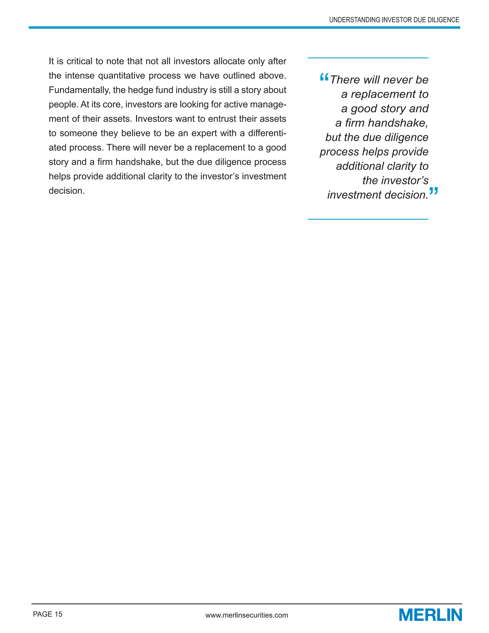 UNDERSTANDING INVESTOR DUE DILIGENCE




   It is critical to note that not all investors allocate only after


                                                                        “
   the intense quantitative process we have outlined above.
                                                                          There will never be
   Fundamentally, the hedge fund industry is still a story about
                                                                            a replacement to
   people. At its core, investors are looking for active manage-
                                                                            a good story and
   ment of their assets. Investors want to entrust their assets
                                                                           a firm handshake,
   to someone they believe to be an expert with a differenti-
                                                                         but the due diligence
   ated process. There will never be a replacement to a good
                                                                        process helps provide
   story and a firm handshake, but the due diligence process
                                                                           additional clarity to
   helps provide additional clarity to the investor’s investment
                                                                                 the investor’s

                                                                                                     ”
   decision.
                                                                         investment decision.




PAGE 15                                      www.merlinsecurities.com
 