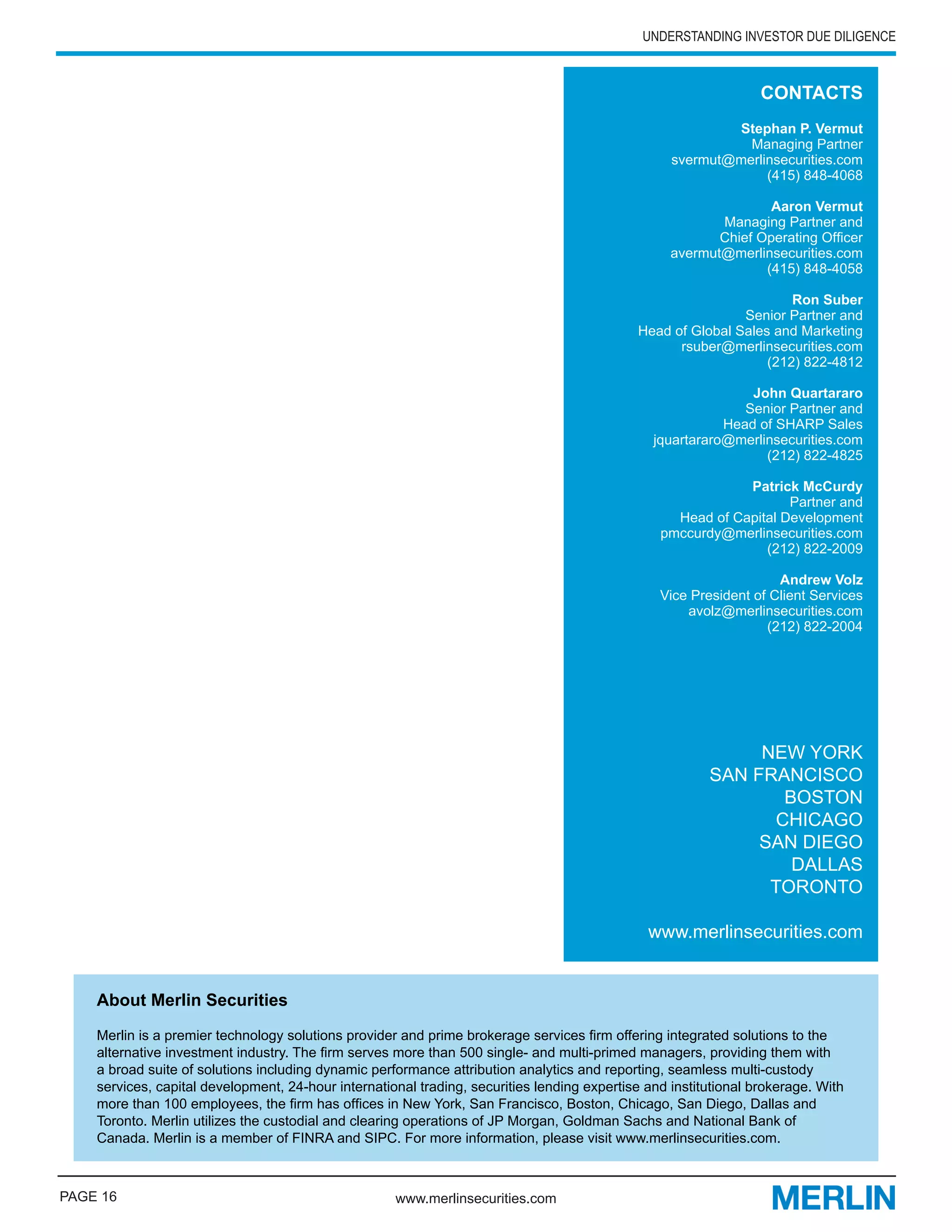 UNDERSTANDING INVESTOR DUE DILIGENCE



                                                                                                                  CONTACTS
                                                                                                           Stephan P. Vermut
                                                                                                             Managing Partner
                                                                                                   svermut@merlinsecurities.com
                                                                                                                (415) 848-4068

                                                                                                                  Aaron Vermut
                                                                                                          Managing Partner and
                                                                                                          Chief Operating Officer
                                                                                                   avermut@merlinsecurities.com
                                                                                                                 (415) 848-4058

                                                                                                                     Ron Suber
                                                                                                             Senior Partner and
                                                                                             Head of Global Sales and Marketing
                                                                                                   rsuber@merlinsecurities.com
                                                                                                                 (212) 822-4812

                                                                                                               John Quartararo
                                                                                                              Senior Partner and
                                                                                                           Head of SHARP Sales
                                                                                                jquartararo@merlinsecurities.com
                                                                                                                 (212) 822-4825

                                                                                                             Patrick McCurdy
                                                                                                                    Partner and
                                                                                                   Head of Capital Development
                                                                                                 pmccurdy@merlinsecurities.com
                                                                                                                (212) 822-2009

                                                                                                                    Andrew Volz
                                                                                                 Vice President of Client Services
                                                                                                     avolz@merlinsecurities.com
                                                                                                                  (212) 822-2004




                                                                                                              NEW YORK
                                                                                                         SAN FRANCISCO
                                                                                                                BOSTON
                                                                                                               CHICAGO
                                                                                                              SAN DIEGO
                                                                                                                 DALLAS
                                                                                                               TORONTO

                                                                                               www.merlinsecurities.com


    About Merlin Securities

    Merlin is a premier technology solutions provider and prime brokerage services firm offering integrated solutions to the
    alternative investment industry. The firm serves more than 500 single- and multi-primed managers, providing them with
    a broad suite of solutions including dynamic performance attribution analytics and reporting, seamless multi-custody
    services, capital development, 24-hour international trading, securities lending expertise and institutional brokerage. With
    more than 100 employees, the firm has offices in New York, San Francisco, Boston, Chicago, San Diego, Dallas and
    Toronto. Merlin utilizes the custodial and clearing operations of JP Morgan, Goldman Sachs and National Bank of
    Canada. Merlin is a member of FINRA and SIPC. For more information, please visit www.merlinsecurities.com.



PAGE 16                                              www.merlinsecurities.com
 