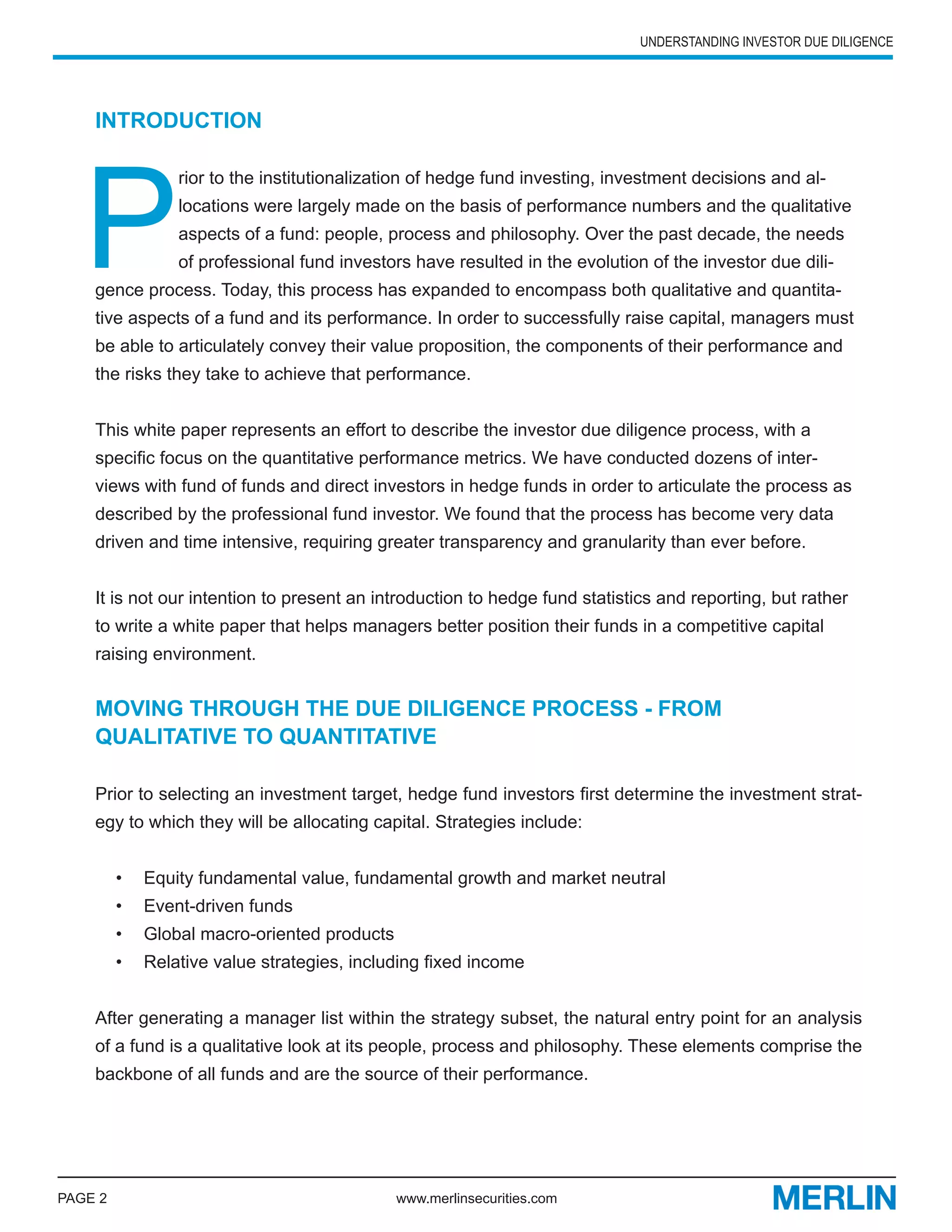 UNDERSTANDING INVESTOR DUE DILIGENCE




    INTRODUCTION




   P
                 rior to the institutionalization of hedge fund investing, investment decisions and al-
                 locations were largely made on the basis of performance numbers and the qualitative
                 aspects of a fund: people, process and philosophy. Over the past decade, the needs
                 of professional fund investors have resulted in the evolution of the investor due dili-
    gence process. Today, this process has expanded to encompass both qualitative and quantita-
    tive aspects of a fund and its performance. In order to successfully raise capital, managers must
    be able to articulately convey their value proposition, the components of their performance and
    the risks they take to achieve that performance.


    This white paper represents an effort to describe the investor due diligence process, with a
    specific focus on the quantitative performance metrics. We have conducted dozens of inter-
    views with fund of funds and direct investors in hedge funds in order to articulate the process as
    described by the professional fund investor. We found that the process has become very data
    driven and time intensive, requiring greater transparency and granularity than ever before.


    It is not our intention to present an introduction to hedge fund statistics and reporting, but rather
    to write a white paper that helps managers better position their funds in a competitive capital
    raising environment.


    MOVING THROUGH THE DUE DILIGENCE PROCESS - FROM
    QUALITATIVE TO QUANTITATIVE

    Prior to selecting an investment target, hedge fund investors first determine the investment strat-
    egy to which they will be allocating capital. Strategies include:


         •   Equity fundamental value, fundamental growth and market neutral
         •   Event-driven funds
         •   Global macro-oriented products
         •   Relative value strategies, including fixed income


    After generating a manager list within the strategy subset, the natural entry point for an analysis
    of a fund is a qualitative look at its people, process and philosophy. These elements comprise the
    backbone of all funds and are the source of their performance.




PAGE 2                                        www.merlinsecurities.com
 