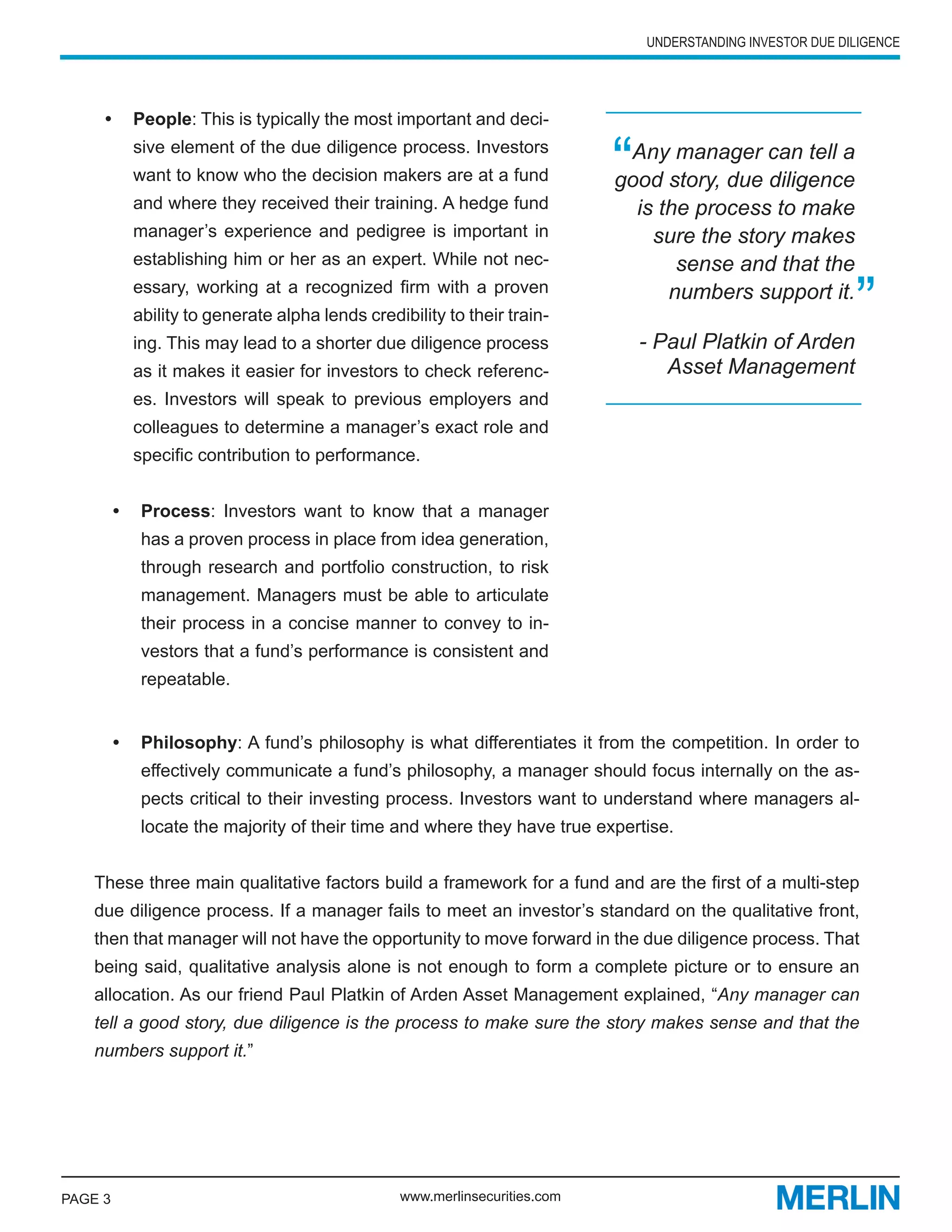 UNDERSTANDING INVESTOR DUE DILIGENCE




     •	 People: This is typically the most important and deci-
           sive element of the due diligence process. Investors
           want to know who the decision makers are at a fund
           and where they received their training. A hedge fund
                                                                           “Any manager can tell a
                                                                           good story, due diligence
                                                                             is the process to make
           manager’s experience and pedigree is important in                   sure the story makes
           establishing him or her as an expert. While not nec-                   sense and that the
           essary, working at a recognized firm with a proven
           ability to generate alpha lends credibility to their train-
           ing. This may lead to a shorter due diligence process
                                                                                 numbers support it.

                                                                               - Paul Platkin of Arden
                                                                                                            ”
           as it makes it easier for investors to check referenc-                 Asset Management
           es. Investors will speak to previous employers and
           colleagues to determine a manager’s exact role and
           specific contribution to performance.


         •	 Process: Investors want to know that a manager
            has a proven process in place from idea generation,
            through research and portfolio construction, to risk
            management. Managers must be able to articulate
            their process in a concise manner to convey to in-
            vestors that a fund’s performance is consistent and
            repeatable.


         •	 Philosophy: A fund’s philosophy is what differentiates it from the competition. In order to
            effectively communicate a fund’s philosophy, a manager should focus internally on the as-
            pects critical to their investing process. Investors want to understand where managers al-
            locate the majority of their time and where they have true expertise.


   These three main qualitative factors build a framework for a fund and are the first of a multi-step
   due diligence process. If a manager fails to meet an investor’s standard on the qualitative front,
   then that manager will not have the opportunity to move forward in the due diligence process. That
   being said, qualitative analysis alone is not enough to form a complete picture or to ensure an
   allocation. As our friend Paul Platkin of Arden Asset Management explained, “Any manager can
   tell a good story, due diligence is the process to make sure the story makes sense and that the
   numbers support it.”




PAGE 3                                          www.merlinsecurities.com
 