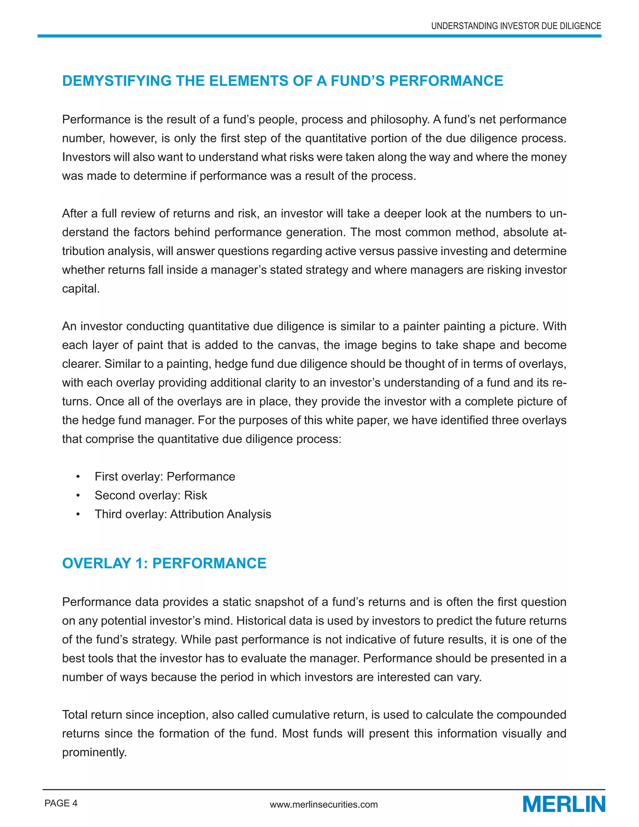 UNDERSTANDING INVESTOR DUE DILIGENCE




   DEMYSTIFYING THE ELEMENTS OF A FUND’S PERFORMANCE

   Performance is the result of a fund’s people, process and philosophy. A fund’s net performance
   number, however, is only the first step of the quantitative portion of the due diligence process.
   Investors will also want to understand what risks were taken along the way and where the money
   was made to determine if performance was a result of the process.


   After a full review of returns and risk, an investor will take a deeper look at the numbers to un-
   derstand the factors behind performance generation. The most common method, absolute at-
   tribution analysis, will answer questions regarding active versus passive investing and determine
   whether returns fall inside a manager’s stated strategy and where managers are risking investor
   capital.


   An investor conducting quantitative due diligence is similar to a painter painting a picture. With
   each layer of paint that is added to the canvas, the image begins to take shape and become
   clearer. Similar to a painting, hedge fund due diligence should be thought of in terms of overlays,
   with each overlay providing additional clarity to an investor’s understanding of a fund and its re-
   turns. Once all of the overlays are in place, they provide the investor with a complete picture of
   the hedge fund manager. For the purposes of this white paper, we have identified three overlays
   that comprise the quantitative due diligence process:


     •   First overlay: Performance
     •   Second overlay: Risk
     •   Third overlay: Attribution Analysis



   OVERLAY 1: PERFORMANCE

   Performance data provides a static snapshot of a fund’s returns and is often the first question
   on any potential investor’s mind. Historical data is used by investors to predict the future returns
   of the fund’s strategy. While past performance is not indicative of future results, it is one of the
   best tools that the investor has to evaluate the manager. Performance should be presented in a
   number of ways because the period in which investors are interested can vary.


   Total return since inception, also called cumulative return, is used to calculate the compounded
   returns since the formation of the fund. Most funds will present this information visually and
   prominently.



PAGE 4                                      www.merlinsecurities.com
 