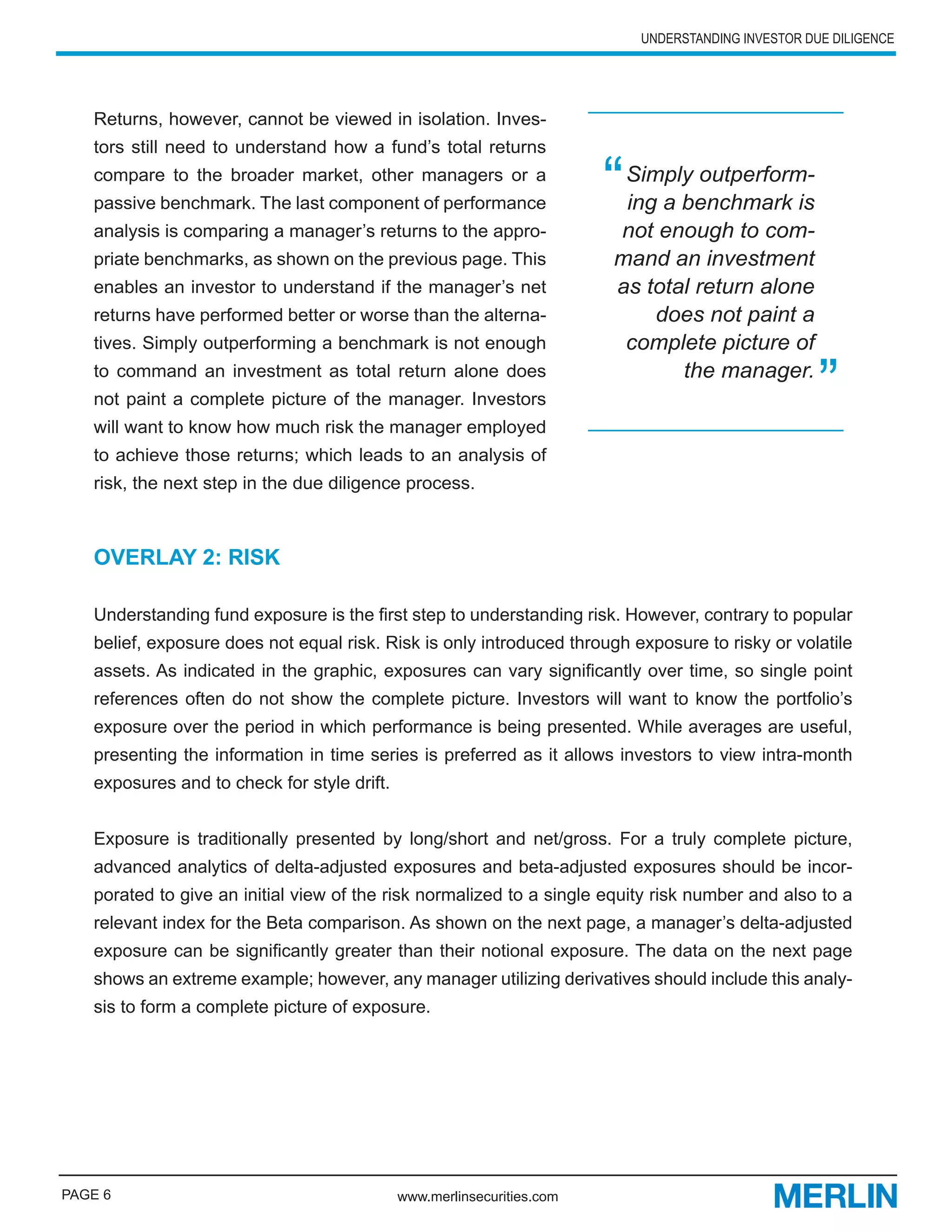 UNDERSTANDING INVESTOR DUE DILIGENCE




   Returns, however, cannot be viewed in isolation. Inves-
   tors still need to understand how a fund’s total returns
   compare to the broader market, other managers or a
   passive benchmark. The last component of performance                 “Simply outperform-
                                                                         ing a benchmark is
   analysis is comparing a manager’s returns to the appro-              not enough to com-
   priate benchmarks, as shown on the previous page. This               mand an investment
   enables an investor to understand if the manager’s net               as total return alone
   returns have performed better or worse than the alterna-                 does not paint a
   tives. Simply outperforming a benchmark is not enough                 complete picture of
   to command an investment as total return alone does
   not paint a complete picture of the manager. Investors
   will want to know how much risk the manager employed
                                                                               the manager.
                                                                                                     ”
   to achieve those returns; which leads to an analysis of
   risk, the next step in the due diligence process.



   OVERLAY 2: RISK

   Understanding fund exposure is the first step to understanding risk. However, contrary to popular
   belief, exposure does not equal risk. Risk is only introduced through exposure to risky or volatile
   assets. As indicated in the graphic, exposures can vary significantly over time, so single point
   references often do not show the complete picture. Investors will want to know the portfolio’s
   exposure over the period in which performance is being presented. While averages are useful,
   presenting the information in time series is preferred as it allows investors to view intra-month
   exposures and to check for style drift.


   Exposure is traditionally presented by long/short and net/gross. For a truly complete picture,
   advanced analytics of delta-adjusted exposures and beta-adjusted exposures should be incor-
   porated to give an initial view of the risk normalized to a single equity risk number and also to a
   relevant index for the Beta comparison. As shown on the next page, a manager’s delta-adjusted
   exposure can be significantly greater than their notional exposure. The data on the next page
   shows an extreme example; however, any manager utilizing derivatives should include this analy-
   sis to form a complete picture of exposure.




PAGE 6                                       www.merlinsecurities.com
 