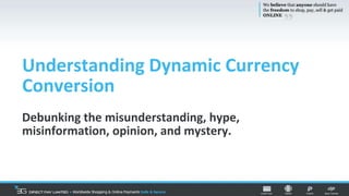Understanding Dynamic Currency
Conversion
Debunking the misunderstanding, hype,
misinformation, opinion, and mystery.
 
