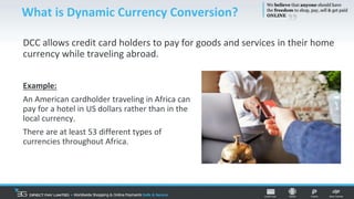 DCC allows credit card holders to pay for goods and services in their home
currency while traveling abroad.
What is Dynamic Currency Conversion?
Example:
An American cardholder traveling in Africa can
pay for a hotel in US dollars rather than in the
local currency.
There are at least 53 different types of
currencies throughout Africa.
 