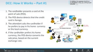 DCC: How it Works – Part #1
1. The cardholder presents a card at the
point of sale (POS).
2. The POS device detects that the credit
card is foreign.
3. The attendant asks the cardholder if
he prefers to pay in his home currency
or the local currency.
4. If the cardholder prefers his home
currency, the POS device converts the
sale price, based on the current
exchange rate.
 