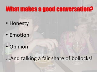 What makes a good conversation?
• Honesty
• Emotion
• Opinion
...And talking a fair share of bollocks!
 