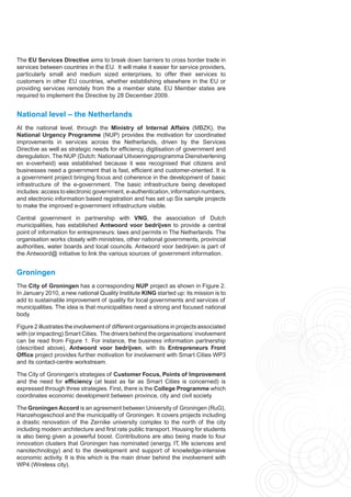 The EU Services Directive aims to break down barriers to cross border trade in
services between countries in the EU. It will make it easier for service providers,
particularly small and medium sized enterprises, to offer their services to
customers in other EU countries, whether establishing elsewhere in the EU or
providing services remotely from the a member state. EU Member states are
required to implement the Directive by 28 December 2009.


National level – the Netherlands
At the national level, through the Ministry of Internal Affairs (MBZK), the
National Urgency Programme (NUP) provides the motivation for coordinated
improvements in services across the Netherlands, driven by the Services
Directive as well as strategic needs for efficiency, digitisation of government and
deregulation. The NUP (Dutch: Nationaal Uitvoeringsprogramma Dienstverlening
en e-overheid) was established because it was recognised that citizens and
businesses need a government that is fast, efficient and customer-oriented. It is
a government project bringing focus and coherence in the development of basic
infrastructure of the e-government. The basic infrastructure being developed
includes: access to electronic government, e-authentication, information numbers,
and electronic information based registration and has set up Six sample projects
to make the improved e-government infrastructure visible.

Central government in partnership with VNG, the association of Dutch
municipalities, has established Antwoord voor bedrijven to provide a central
point of information for entrepreneurs: laws and permits in The Netherlands. The
organisation works closely with ministries, other national governments, provincial
authorities, water boards and local councils. Antwoord voor bedrijven is part of
the Antwoord@ initiative to link the various sources of government information.


Groningen
The City of Groningen has a corresponding NUP project as shown in Figure 2.
In January 2010, a new national Quality Institute KING started up: its mission is to
add to sustainable improvement of quality for local governments and services of
municipalities. The idea is that municipalities need a strong and focused national
body.

Figure 2 illustrates the involvement of different organisations in projects associated
with (or impacting) Smart Cities. The drivers behind the organisations’ involvement
can be read from Figure 1. For instance, the business information partnership
(described above), Antwoord voor bedrijven, with its Entrepreneurs Front
Office project provides further motivation for involvement with Smart Cities WP3
and its contact-centre workstream.

The City of Groningen’s strategies of Customer Focus, Points of Improvement
and the need for efficiency (at least as far as Smart Cities is concerned) is
expressed through three strategies. First, there is the College Programme which
coordinates economic development between province, city and civil society.

The Groningen Accord is an agreement between University of Groningen (RuG),
Hanzehogeschool and the municipality of Groningen. It covers projects including
a drastic renovation of the Zernike university complex to the north of the city
including modern architecture and first rate public transport. Housing for students
is also being given a powerful boost. Contributions are also being made to four
innovation clusters that Groningen has nominated (energy, IT, life sciences and
nanotechnology) and to the development and support of knowledge-intensive
economic activity. It is this which is the main driver behind the involvement with
WP4 (Wireless city).
 