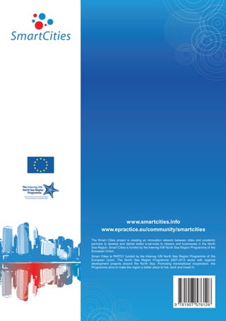 www.smartcities.info
       www.epractice.eu/community/smartcities
The Smart Cities project is creating an innovation network between cities and academic
partners to develop and deliver better e-services to citizens and businesses in the North
Sea Region. Smart Cities is funded by the Interreg IVB North Sea Region Programme of the
European Union.
Smart Cities is PARTLY funded by the Interreg IVB North Sea Region Programme of the
European Union. The North Sea Region Programme 2007-2013 works with regional
development projects around the North Sea. Promoting transnational cooperation, the
Programme aims to make the region a better place to live, work and invest in.




                                                           9 781907 576126
 