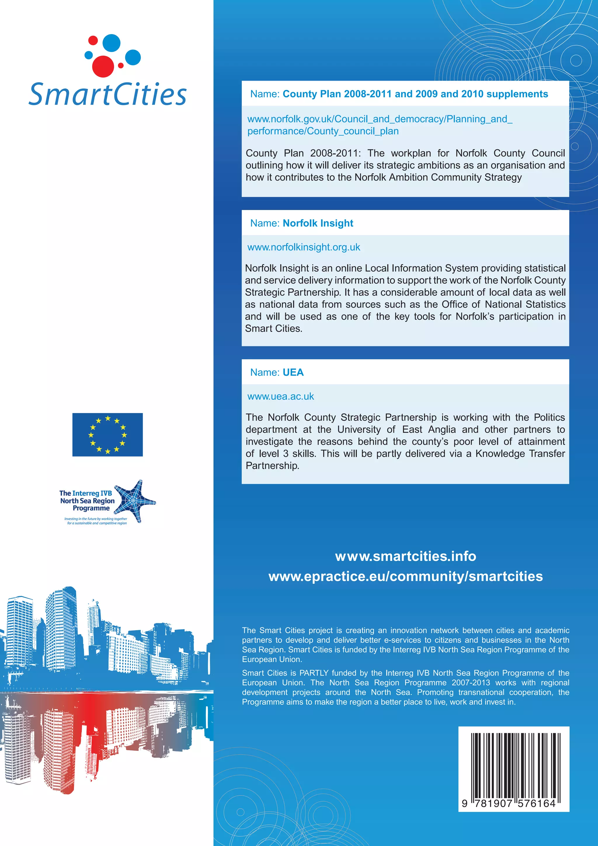Name: County Plan 2008-2011 and 2009 and 2010 supplements

 www.norfolk.gov.uk/Council_and_democracy/Planning_and_
 performance/County_council_plan

 County Plan 2008-2011: The workplan for Norfolk County Council
 outlining how it will deliver its strategic ambitions as an organisation and
 how it contributes to the Norfolk Ambition Community Strategy



  Name: Norfolk Insight

 www.norfolkinsight.org.uk

Norfolk Insight is an online Local Information System providing statistical
and service delivery information to support the work of the Norfolk County
Strategic Partnership. It has a considerable amount of local data as well
as national data from sources such as the Office of National Statistics
and will be used as one of the key tools for Norfolk’s participation in
Smart Cities.



  Name: UEA

 www.uea.ac.uk

 The Norfolk County Strategic Partnership is working with the Politics
 department at the University of East Anglia and other partners to
 investigate the reasons behind the county’s poor level of attainment
 of level 3 skills. This will be partly delivered via a Knowledge Transfer
 Partnership.




               www.smartcities.info
       www.epractice.eu/community/smartcities


The Smart Cities project is creating an innovation network between cities and academic
partners to develop and deliver better e-services to citizens and businesses in the North
Sea Region. Smart Cities is funded by the Interreg IVB North Sea Region Programme of the
European Union.
Smart Cities is PARTLY funded by the Interreg IVB North Sea Region Programme of the
European Union. The North Sea Region Programme 2007-2013 works with regional
development projects around the North Sea. Promoting transnational cooperation, the
Programme aims to make the region a better place to live, work and invest in.




                                                           9 781907 576164
 