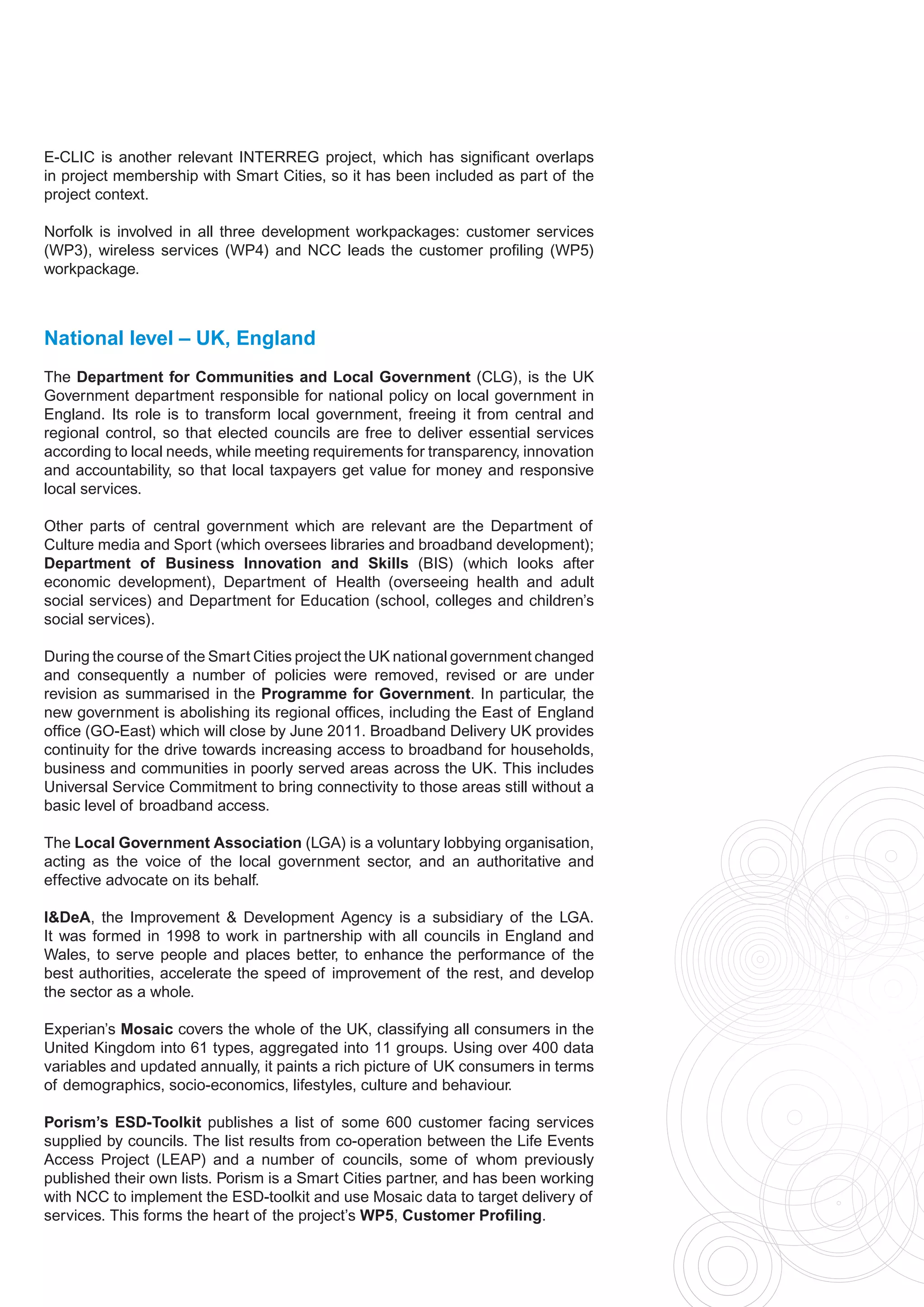 E-CLIC is another relevant INTERREG project, which has significant overlaps
in project membership with Smart Cities, so it has been included as part of the
project context.

Norfolk is involved in all three development workpackages: customer services
(WP3), wireless services (WP4) and NCC leads the customer profiling (WP5)
workpackage.



National level – UK, England
The Department for Communities and Local Government (CLG), is the UK
Government department responsible for national policy on local government in
England. Its role is to transform local government, freeing it from central and
regional control, so that elected councils are free to deliver essential services
according to local needs, while meeting requirements for transparency, innovation
and accountability, so that local taxpayers get value for money and responsive
local services.

Other parts of central government which are relevant are the Department of
Culture media and Sport (which oversees libraries and broadband development);
Department of Business Innovation and Skills (BIS) (which looks after
economic development), Department of Health (overseeing health and adult
social services) and Department for Education (school, colleges and children’s
social services).

During the course of the Smart Cities project the UK national government changed
and consequently a number of policies were removed, revised or are under
revision as summarised in the Programme for Government. In particular, the
new government is abolishing its regional offices, including the East of England
office (GO-East) which will close by June 2011. Broadband Delivery UK provides
continuity for the drive towards increasing access to broadband for households,
business and communities in poorly served areas across the UK. This includes
Universal Service Commitment to bring connectivity to those areas still without a
basic level of broadband access.

The Local Government Association (LGA) is a voluntary lobbying organisation,
acting as the voice of the local government sector, and an authoritative and
effective advocate on its behalf.

I&DeA, the Improvement & Development Agency is a subsidiary of the LGA.
It was formed in 1998 to work in partnership with all councils in England and
Wales, to serve people and places better, to enhance the performance of the
best authorities, accelerate the speed of improvement of the rest, and develop
the sector as a whole.

Experian’s Mosaic covers the whole of the UK, classifying all consumers in the
United Kingdom into 61 types, aggregated into 11 groups. Using over 400 data
variables and updated annually, it paints a rich picture of UK consumers in terms
of demographics, socio-economics, lifestyles, culture and behaviour.

Porism’s ESD-Toolkit publishes a list of some 600 customer facing services
supplied by councils. The list results from co-operation between the Life Events
Access Project (LEAP) and a number of councils, some of whom previously
published their own lists. Porism is a Smart Cities partner, and has been working
with NCC to implement the ESD-toolkit and use Mosaic data to target delivery of
services. This forms the heart of the project’s WP5, Customer Profiling.
 