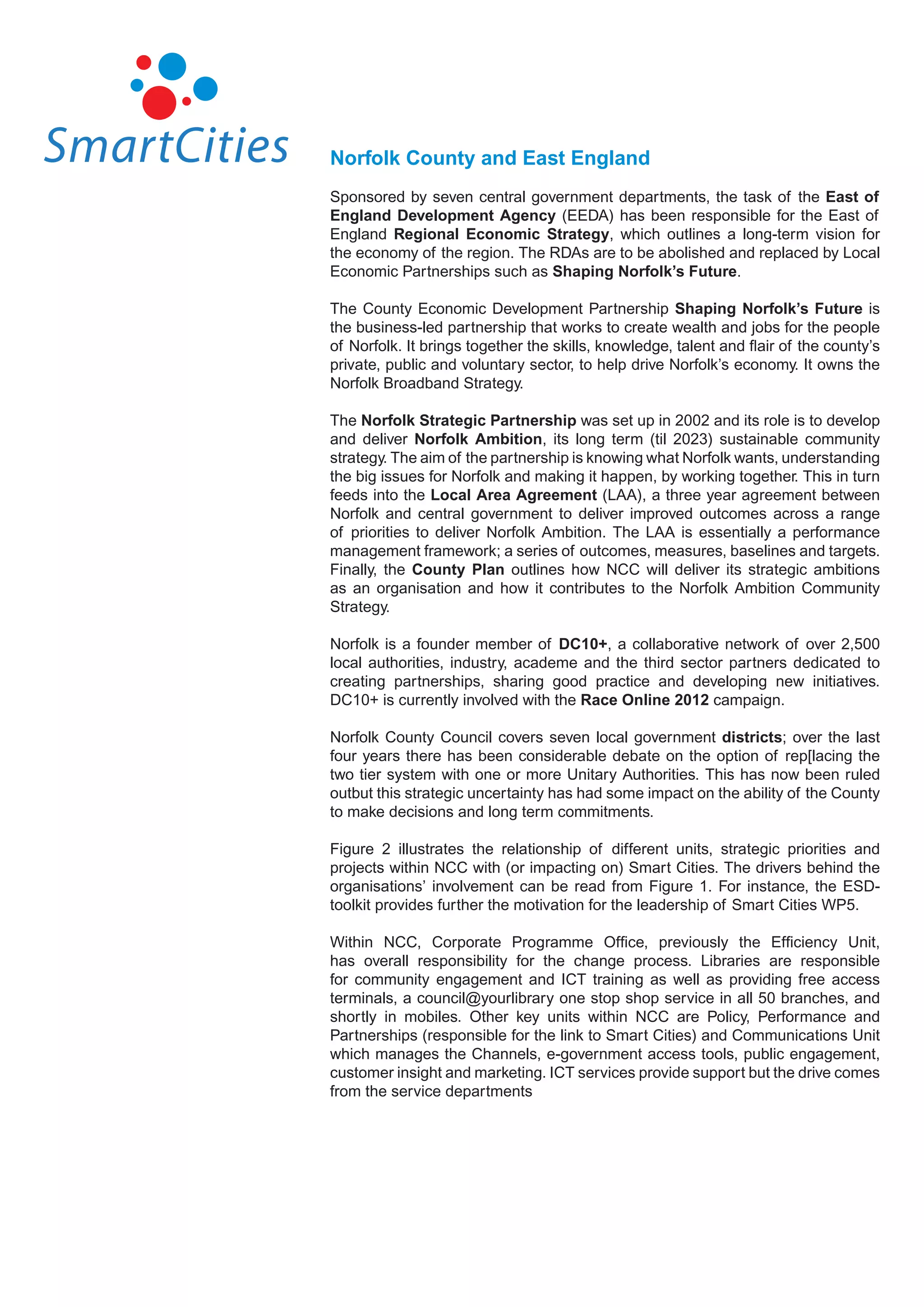 Norfolk County and East England
Sponsored by seven central government departments, the task of the East of
England Development Agency (EEDA) has been responsible for the East of
England Regional Economic Strategy, which outlines a long-term vision for
the economy of the region. The RDAs are to be abolished and replaced by Local
Economic Partnerships such as Shaping Norfolk’s Future.

The County Economic Development Partnership Shaping Norfolk’s Future is
the business-led partnership that works to create wealth and jobs for the people
of Norfolk. It brings together the skills, knowledge, talent and flair of the county’s
private, public and voluntary sector, to help drive Norfolk’s economy. It owns the
Norfolk Broadband Strategy.

The Norfolk Strategic Partnership was set up in 2002 and its role is to develop
and deliver Norfolk Ambition, its long term (til 2023) sustainable community
strategy. The aim of the partnership is knowing what Norfolk wants, understanding
the big issues for Norfolk and making it happen, by working together. This in turn
feeds into the Local Area Agreement (LAA), a three year agreement between
Norfolk and central government to deliver improved outcomes across a range
of priorities to deliver Norfolk Ambition. The LAA is essentially a performance
management framework; a series of outcomes, measures, baselines and targets.
Finally, the County Plan outlines how NCC will deliver its strategic ambitions
as an organisation and how it contributes to the Norfolk Ambition Community
Strategy.

Norfolk is a founder member of DC10+, a collaborative network of over 2,500
local authorities, industry, academe and the third sector partners dedicated to
creating partnerships, sharing good practice and developing new initiatives.
DC10+ is currently involved with the Race Online 2012 campaign.

Norfolk County Council covers seven local government districts; over the last
four years there has been considerable debate on the option of rep[lacing the
two tier system with one or more Unitary Authorities. This has now been ruled
outbut this strategic uncertainty has had some impact on the ability of the County
to make decisions and long term commitments.

Figure 2 illustrates the relationship of different units, strategic priorities and
projects within NCC with (or impacting on) Smart Cities. The drivers behind the
organisations’ involvement can be read from Figure 1. For instance, the ESD-
toolkit provides further the motivation for the leadership of Smart Cities WP5.

Within NCC, Corporate Programme Office, previously the Efficiency Unit,
has overall responsibility for the change process. Libraries are responsible
for community engagement and ICT training as well as providing free access
terminals, a council@yourlibrary one stop shop service in all 50 branches, and
shortly in mobiles. Other key units within NCC are Policy, Performance and
Partnerships (responsible for the link to Smart Cities) and Communications Unit
which manages the Channels, e-government access tools, public engagement,
customer insight and marketing. ICT services provide support but the drive comes
from the service departments
 