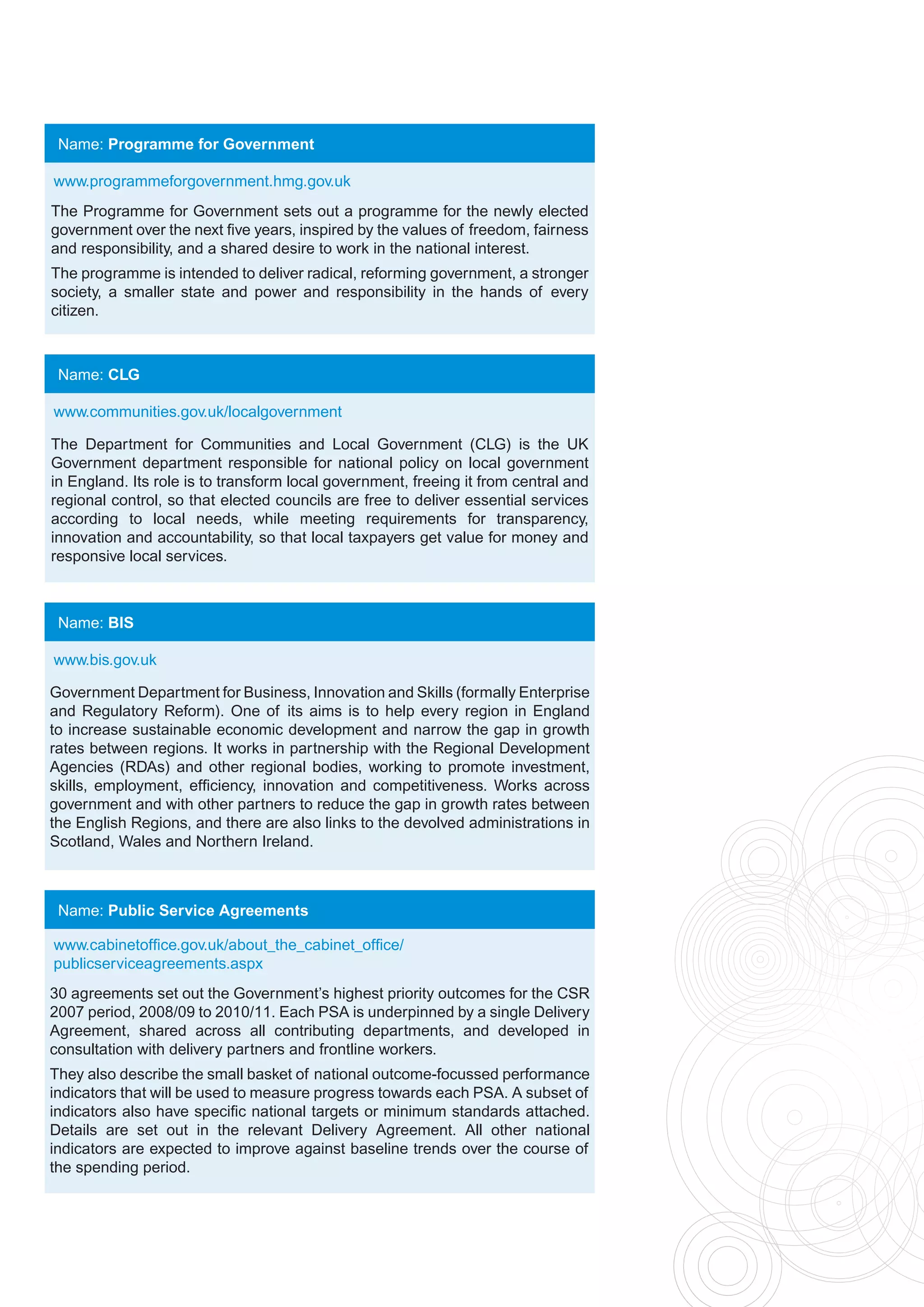 Name: Programme for Government

www.programmeforgovernment.hmg.gov.uk
The Programme for Government sets out a programme for the newly elected
government over the next five years, inspired by the values of freedom, fairness
and responsibility, and a shared desire to work in the national interest.
The programme is intended to deliver radical, reforming government, a stronger
society, a smaller state and power and responsibility in the hands of every
citizen.



 Name: CLG

www.communities.gov.uk/localgovernment

The Department for Communities and Local Government (CLG) is the UK
Government department responsible for national policy on local government
in England. Its role is to transform local government, freeing it from central and
regional control, so that elected councils are free to deliver essential services
according to local needs, while meeting requirements for transparency,
innovation and accountability, so that local taxpayers get value for money and
responsive local services.



 Name: BIS

www.bis.gov.uk

Government Department for Business, Innovation and Skills (formally Enterprise
and Regulatory Reform). One of its aims is to help every region in England
to increase sustainable economic development and narrow the gap in growth
rates between regions. It works in partnership with the Regional Development
Agencies (RDAs) and other regional bodies, working to promote investment,
skills, employment, efficiency, innovation and competitiveness. Works across
government and with other partners to reduce the gap in growth rates between
the English Regions, and there are also links to the devolved administrations in
Scotland, Wales and Northern Ireland.



 Name: Public Service Agreements

www.cabinetoffice.gov.uk/about_the_cabinet_office/
publicserviceagreements.aspx
30 agreements set out the Government’s highest priority outcomes for the CSR
2007 period, 2008/09 to 2010/11. Each PSA is underpinned by a single Delivery
Agreement, shared across all contributing departments, and developed in
consultation with delivery partners and frontline workers.
They also describe the small basket of national outcome-focussed performance
indicators that will be used to measure progress towards each PSA. A subset of
indicators also have specific national targets or minimum standards attached.
Details are set out in the relevant Delivery Agreement. All other national
indicators are expected to improve against baseline trends over the course of
the spending period.
 