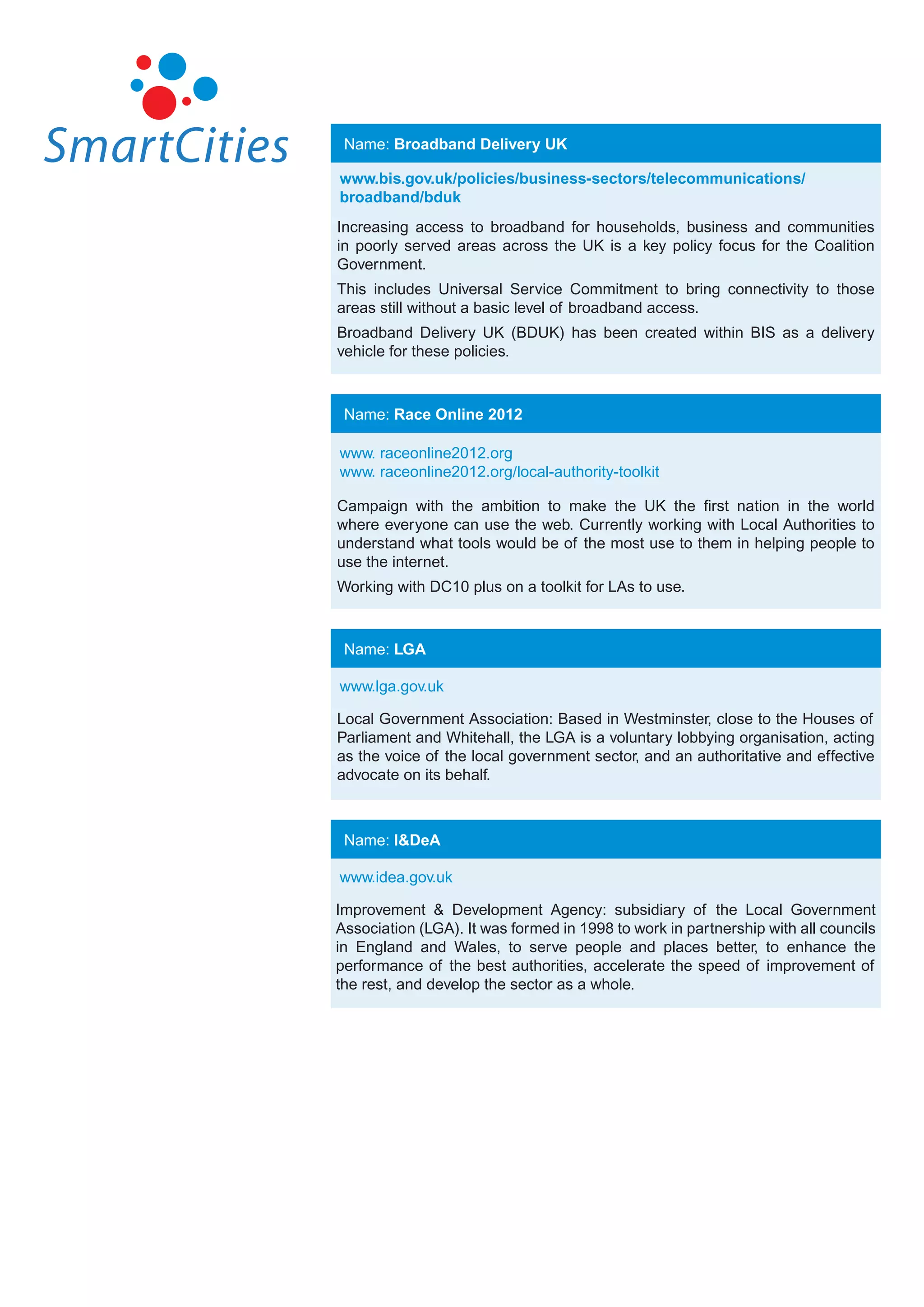 Name: Broadband Delivery UK

www.bis.gov.uk/policies/business-sectors/telecommunications/
broadband/bduk
Increasing access to broadband for households, business and communities
in poorly served areas across the UK is a key policy focus for the Coalition
Government.
This includes Universal Service Commitment to bring connectivity to those
areas still without a basic level of broadband access.
Broadband Delivery UK (BDUK) has been created within BIS as a delivery
vehicle for these policies.



 Name: Race Online 2012

www. raceonline2012.org
www. raceonline2012.org/local-authority-toolkit

Campaign with the ambition to make the UK the first nation in the world
where everyone can use the web. Currently working with Local Authorities to
understand what tools would be of the most use to them in helping people to
use the internet.
Working with DC10 plus on a toolkit for LAs to use.



 Name: LGA

www.lga.gov.uk

Local Government Association: Based in Westminster, close to the Houses of
Parliament and Whitehall, the LGA is a voluntary lobbying organisation, acting
as the voice of the local government sector, and an authoritative and effective
advocate on its behalf.



 Name: I&DeA

www.idea.gov.uk

Improvement & Development Agency: subsidiary of the Local Government
Association (LGA). It was formed in 1998 to work in partnership with all councils
in England and Wales, to serve people and places better, to enhance the
performance of the best authorities, accelerate the speed of improvement of
the rest, and develop the sector as a whole.
 