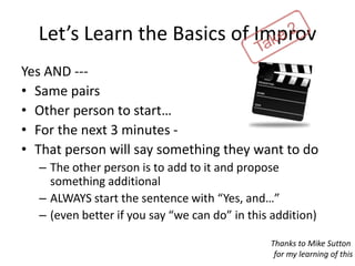Let’s Learn the Basics of Improv
Yes AND ---
• Same pairs
• Other person to start…
• For the next 3 minutes -
• That person will say something they want to do
– The other person is to add to it and propose
something additional
– ALWAYS start the sentence with “Yes, and…”
– (even better if you say “we can do” in this addition)
Thanks to Mike Sutton
for my learning of this
 