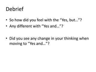 Debrief
• So how did you feel with the “Yes, but…”?
• Any different with “Yes and…”?
• Did you see any change in your thinking when
moving to “Yes and…”?
 