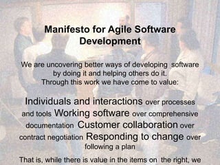 Manifesto for Agile Software
Development
We are uncovering better ways of developing software
by doing it and helping others do it.
Through this work we have come to value:
Individuals and interactions over processes
and tools Working software over comprehensive
documentation Customer collaboration over
contract negotiation Responding to change over
following a plan
That is, while there is value in the items on the right, we
 