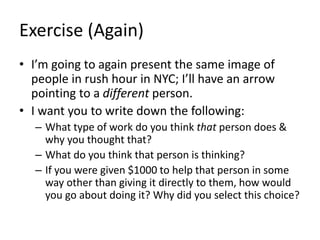 Exercise (Again)
• I’m going to again present the same image of
people in rush hour in NYC; I’ll have an arrow
pointing to a different person.
• I want you to write down the following:
– What type of work do you think that person does &
why you thought that?
– What do you think that person is thinking?
– If you were given $1000 to help that person in some
way other than giving it directly to them, how would
you go about doing it? Why did you select this choice?
 