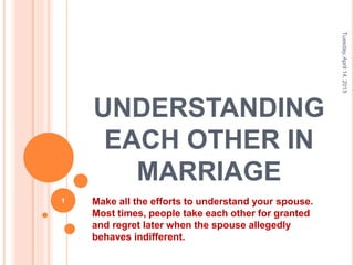 UNDERSTANDING
EACH OTHER IN
MARRIAGE
Make all the efforts to understand your spouse.
Most times, people take each other for granted
and regret later when the spouse allegedly
behaves indifferent.
Tuesday,April14,2015
1
 