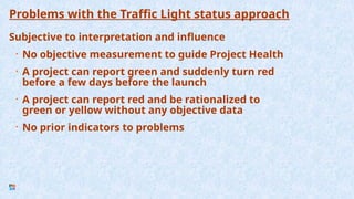 Problems with the Traffic Light status approach
Subjective to interpretation and influence
• No objective measurement to guide Project Health
• A project can report green and suddenly turn red
before a few days before the launch
• A project can report red and be rationalized to
green or yellow without any objective data
• No prior indicators to problems
 