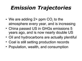 Emission Trajectories 
• We are adding 2+ ppm CO2 to the 
atmosphere every year, and is increasing 
• China passed US in GHGs emissions 5 
years ago, and is now nearly double US 
• Oil and hydrocarbons are actually plentiful 
• Coal is still setting production records 
• Population, wealth, and consumption 
 
