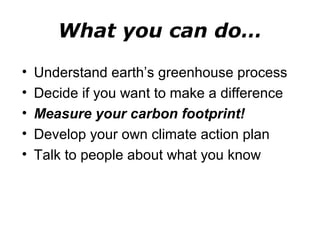 What you can do… 
• Understand earth’s greenhouse process 
• Decide if you want to make a difference 
• Measure your carbon footprint! 
• Develop your own climate action plan 
• Talk to people about what you know 
 