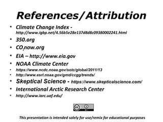 References/Attribution 
• Climate Change Index - 
http://www.igbp.net/4.56b5e28e137d8d8c09380002241.html 
• 350.org 
• CO2now.org 
• EIA – http://www.eia.gov 
• NOAA Climate Center 
• https://www.ncdc.noaa.gov/sotc/global/2011/13 
• http://www.esrl.noaa.gov/gmd/ccgg/trends/ 
• Skeptical Science - https://www.skepticalscience.com/ 
• International Arctic Research Center 
• http://www.iarc.uaf.edu/ 
This presentation is intended solely for use/remix for educational purposes 
