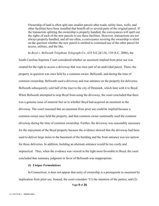 Page 9 of 26
01:19437630.1 - 900006.0004
Ownership of land is often split into smaller parcels after roads, utility lines, wells, and
other facilities have been installed that benefit all or several parts of the original parcel. If
the transaction splitting the ownership is properly handled, the conveyances will spell out
the rights of each of the new parcels to use these facilities. However, transactions are not
always properly handled, and all too often, a conveyance severing the ownership is silent
on the question whether the new parcel is entitled to continued use of the other parcel for
access, utilities, and the like.
In Boyd v. Bellsouth Telephone Telegraph Co., 633 S.E.2d 136, 139 (S.C. 2006), the
South Carolina Supreme Court considered whether an easement implied from prior use was
created for the right to access a driveway that was once part of an undivided parcel. There, the
property in question was once held by a common owner, Bellsouth, and during the time of
common ownership, Bellsouth used a driveway and rear entrance on the property for deliveries.
Bellsouth subsequently sold half of the tract to the city of Denmark, which later sold it to Boyd.
When Bellsouth attempted to stop Boyd from using the driveway, the court concluded that there
was a genuine issue of material fact as to whether Boyd had acquired an easement in the
driveway. The court reasoned that an easement from prior use could be implied because a
common owner once held the property, and that common owner continually used the common
driveway during the time of common ownership. Further, the driveway was reasonably necessary
for the enjoyment of the Boyd property because the evidence showed that the driveway had been
used to deliver large items to the basement of the building and the front entrance was too narrow
for those deliveries. In addition, building an alternate entrance would be too costly and
impractical. Thus, when the evidence was viewed in the light most favorable to Boyd, the court
concluded that summary judgment in favor of Bellsouth was inappropriate.
(i) Unique Formulations
In Connecticut, it does not appear that unity of ownership is a prerequisite to easement by
implication from prior use. Instead, the court considers “(1) the intention of the parties; and (2)
 