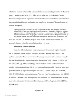 Page 10 of 26
01:19437630.1 - 900006.0004
whether the easement is ‘reasonably necessary for the use and normal enjoyment of the dominant
estate.’” Wheeler v. Beachcroft, LLC, 129 A.3d 677, 688 (Conn. 2016). In South Carolina,
besides requiring a claimant to prove the elements listed above, a claimant must demonstrate that
the grantor indicated intent to continue the prior use after the severance of the parcels; thus, the
claimant must prove:
(1) unity of title; (2) severance of title; (3) the prior use was in existence at the time of
unity of title; (4) the prior use was not merely temporary or casual; (5) the prior use was
apparent or known to the parties; (6) the prior use was necessary in that there could be no
other reasonable mode of enjoying the dominant tenement without the prior use; and (7)
the common grantor indicated an intent to continue the prior use after severance of title.
Boyd, 633 S.E.2d at 139. With the exception of the seventh element, these elements are
essentially the same as in other states albeit teased out a bit more.
(ii) Degree of Necessity Required
States also differ in the degree of necessity required for easements implied from prior
use. In most states, the use must be “reasonably necessary,” which as one Kentucky Court
explained, means that the use must be “more than merely convenient to the dominant owner, but
less than the total inability to enjoy the property absent its use.” Cole v. Gilvin, 59 S.W.3d 468,
476–77 (Ky. Ct. App. 2001). Accordingly, even in situations when it would technically be
possible to construct an alternate right of way, but would be unreasonably expensive, courts have
granted easements by implication from prior use. See, e.g., Sanders v. Dias, 947 A.2d 1026,
1032–33 (2008) (finding “reasonable necessary” test met when “it would cost more than $22,000
to construct a driveway” plus “blasting would have to be done”). A similar approach is taken by
many other states east of the Mississippi River. See, e.g., Cobb v. Daugherty, 693 S.E.2d 800,
813–14 (2010).
 