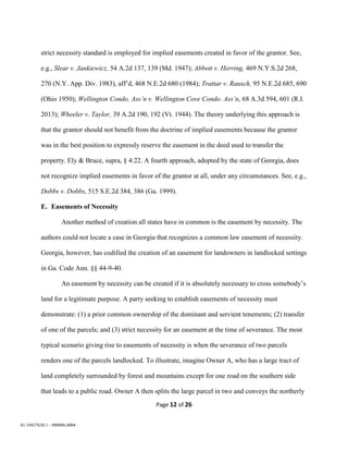 Page 12 of 26
01:19437630.1 - 900006.0004
strict necessity standard is employed for implied easements created in favor of the grantor. See,
e.g., Slear v. Jankiewicz, 54 A.2d 137, 139 (Md. 1947); Abbott v. Herring, 469 N.Y.S.2d 268,
270 (N.Y. App. Div. 1983), aff’d, 468 N.E.2d 680 (1984); Trattar v. Rausch, 95 N.E.2d 685, 690
(Ohio 1950); Wellington Condo. Ass’n v. Wellington Cove Condo. Ass’n, 68 A.3d 594, 601 (R.I.
2013); Wheeler v. Taylor, 39 A.2d 190, 192 (Vt. 1944). The theory underlying this approach is
that the grantor should not benefit from the doctrine of implied easements because the grantor
was in the best position to expressly reserve the easement in the deed used to transfer the
property. Ely & Bruce, supra, § 4:22. A fourth approach, adopted by the state of Georgia, does
not recognize implied easements in favor of the grantor at all, under any circumstances. See, e.g.,
Dobbs v. Dobbs, 515 S.E.2d 384, 386 (Ga. 1999).
E. Easements of Necessity
Another method of creation all states have in common is the easement by necessity. The
authors could not locate a case in Georgia that recognizes a common law easement of necessity.
Georgia, however, has codified the creation of an easement for landowners in landlocked settings
in Ga. Code Ann. §§ 44-9-40.
An easement by necessity can be created if it is absolutely necessary to cross somebody’s
land for a legitimate purpose. A party seeking to establish easements of necessity must
demonstrate: (1) a prior common ownership of the dominant and servient tenements; (2) transfer
of one of the parcels; and (3) strict necessity for an easement at the time of severance. The most
typical scenario giving rise to easements of necessity is when the severance of two parcels
renders one of the parcels landlocked. To illustrate, imagine Owner A, who has a large tract of
land completely surrounded by forest and mountains except for one road on the southern side
that leads to a public road. Owner A then splits the large parcel in two and conveys the northerly
 