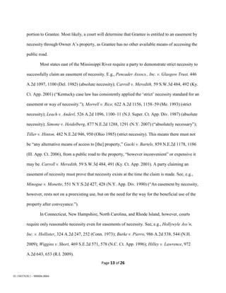 Page 13 of 26
01:19437630.1 - 900006.0004
portion to Grantee. Most likely, a court will determine that Grantee is entitled to an easement by
necessity through Owner A’s property, as Grantee has no other available means of accessing the
public road.
Most states east of the Mississippi River require a party to demonstrate strict necessity to
successfully claim an easement of necessity. E.g., Pencader Assocs., Inc. v. Glasgow Trust, 446
A.2d 1097, 1100 (Del. 1982) (absolute necessity); Carroll v. Meredith, 59 S.W.3d 484, 492 (Ky.
Ct. App. 2001) (“Kentucky case law has consistently applied the ‘strict’ necessity standard for an
easement or way of necessity.”); Morrell v. Rice, 622 A.2d 1156, 1158–59 (Me. 1993) (strict
necessity); Leach v. Anderl, 526 A.2d 1096, 1100–11 (N.J. Super. Ct. App. Div. 1987) (absolute
necessity); Simone v. Heidelberg, 877 N.E.2d 1288, 1291 (N.Y. 2007) (“absolutely necessary”);
Tiller v. Hinton, 482 N.E.2d 946, 950 (Ohio 1985) (strict necessity). This means there must not
be “any alternative means of access to [the] property,” Gacki v. Bartels, 859 N.E.2d 1178, 1186
(Ill. App. Ct. 2006), from a public road to the property, “however inconvenient” or expensive it
may be. Carroll v. Meredith, 59 S.W.3d 484, 491 (Ky. Ct. App. 2001). A party claiming an
easement of necessity must prove that necessity exists at the time the claim is made. See, e.g.,
Minogue v. Monette, 551 N.Y.S.2d 427, 428 (N.Y. App. Div. 1990) (“An easement by necessity,
however, rests not on a preexisting use, but on the need for the way for the beneficial use of the
property after conveyance.”).
In Connecticut, New Hampshire, North Carolina, and Rhode Island, however, courts
require only reasonable necessity even for easements of necessity. See, e.g., Hollywyle Ass’n,
Inc. v. Hollister, 324 A.2d 247, 252 (Conn. 1973); Burke v. Pierro, 986 A.2d 538, 544 (N.H.
2009); Wiggins v. Short, 469 S.E.2d 571, 578 (N.C. Ct. App. 1996); Hilley v. Lawrence, 972
A.2d 643, 653 (R.I. 2009).
 
