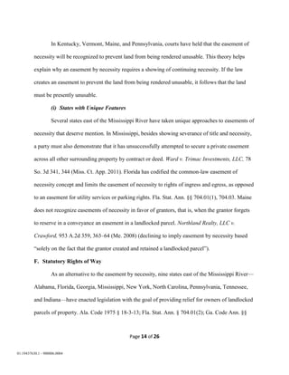Page 14 of 26
01:19437630.1 - 900006.0004
In Kentucky, Vermont, Maine, and Pennsylvania, courts have held that the easement of
necessity will be recognized to prevent land from being rendered unusable. This theory helps
explain why an easement by necessity requires a showing of continuing necessity. If the law
creates an easement to prevent the land from being rendered unusable, it follows that the land
must be presently unusable.
(i) States with Unique Features
Several states east of the Mississippi River have taken unique approaches to easements of
necessity that deserve mention. In Mississippi, besides showing severance of title and necessity,
a party must also demonstrate that it has unsuccessfully attempted to secure a private easement
across all other surrounding property by contract or deed. Ward v. Trimac Investments, LLC, 78
So. 3d 341, 344 (Miss. Ct. App. 2011). Florida has codified the common-law easement of
necessity concept and limits the easement of necessity to rights of ingress and egress, as opposed
to an easement for utility services or parking rights. Fla. Stat. Ann. §§ 704.01(1), 704.03. Maine
does not recognize easements of necessity in favor of grantors, that is, when the grantor forgets
to reserve in a conveyance an easement in a landlocked parcel. Northland Realty, LLC v.
Crawford, 953 A.2d 359, 363–64 (Me. 2008) (declining to imply easement by necessity based
“solely on the fact that the grantor created and retained a landlocked parcel”).
F. Statutory Rights of Way
As an alternative to the easement by necessity, nine states east of the Mississippi River—
Alabama, Florida, Georgia, Mississippi, New York, North Carolina, Pennsylvania, Tennessee,
and Indiana—have enacted legislation with the goal of providing relief for owners of landlocked
parcels of property. Ala. Code 1975 § 18-3-13; Fla. Stat. Ann. § 704.01(2); Ga. Code Ann. §§
 